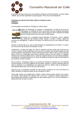Conselho Nacional do Café – CNC
SCN Quadra 01, Bl. “C”, Ed. Brasília Trade Center, 11º andar, sala 1.101 - CEP 70711-902 – Brasília (DF)
Assessoria de Comunicação: (61) 3226-2269 / 8114-6632
E-mail: imprensa@cncafe.com.br / www.twitter.com/pauloandreck
O executivo também afirmou que as condições climáticas na África Ocidental, as piores desde
1982/83, são um fator significativo de preocupação. Fonte: Dow Jones Newswires.
Produtores de café da China farão cultivos na América Latina
CaféPoint
01/03/2016
As informações são da Xinhua/ Tradução por Juliana Santin
Fontes da Federação da Indústria e Socialização do Café da província de
Heilongjiang, no nordeste da China, anunciaram que seis unidades associadas
à federação irão à Argentina para cultivar grãos de café e utilizarão tecnologia
de torra do Brasil para criar uma marca de café chinesa.
De acordo com o presidente dessa federação, Di Guochen, “com a chegada
das cafeterias dos Estados Unidos, Europa e Coreia a Harbin, capital da
província de Heilongjiang, a cidade se converteu nos últimos anos em uma cidade de cultura
de café”.
Durante os últimos três anos, mais de 400 cafeterias se estabeleceram em Harbin e o volume
de consumo de café alcançou 60 toneladas no mês.
“Atualmente, a maioria dos grãos de café no mercado nacional provém das províncias de
Yunnan e Hainan, ambas localizadas no sul da China, enquanto que há falta de grãos de café
de alta qualidade. Normalmente, o melhor período para provar café é mais ou menos sete dias
após a torra e se a federação cultiva café na América Latina e torra em Harbin, os cidadãos
chineses não somente poderão provar o café mais original e barato com uma melhor qualidade,
mas também, converterá Harbin em um centro de negócios de grãos de café na China após as
províncias de Yunnan e Hainan”.
Até o momento, a federação chegou a um acordo de intenção de inspeção com uma fazenda
de 400 hectares na província argentina de Río Negro, segundo o qual se cultivarão grãos de
café na Argentina e se estabelecerá uma fábrica de torra em Harbin onde se introduzirá a
tecnologia brasileira para criar a marca de café chinesa.
Espera-se que os produtores chineses de café possam armazenar em uma zona franca os
grãos cultivados na Argentina depois de seu transporte a Harbin.
Tomar café constitui uma tradição para a Rússia, Japão e Coreia, países vizinhos com a China.
No entanto, esses países não cultivam café e, por isso, a cidade de Harbin aproveitará a
oportunidade para fomentar a exportação de café nesses países com o fim de impulsionar o
desenvolvimento do setor na China.
 