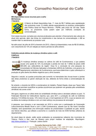 Conselho Nacional do Café – CNC
SCN Quadra 01, Bl. “C”, Ed. Brasília Trade Center, 11º andar, sala 1.101 - CEP 70711-902 – Brasília (DF)
Assessoria de Comunicação: (61) 3226-2269 / 8114-6632
E-mail: imprensa@cncafe.com.br / www.twitter.com/pauloandreck
BB disponibiliza novos recursos para a safra
BB Notícias
1º/04/2015
O Banco do Brasil disponibiliza hoje, 1º, mais de R$ 7 bilhões para capitalização
dos produtores rurais. O crédito atende especialmente os produtos contemplados
pela Política Geral de Preços Mínimos - PGPM, pelo prazo de 120 dias. Desta
forma, os produtores rurais podem optar por melhores condições de
comercialização.
Com esses recursos, somados aos volumes já alocados para atender o financiamento das culturas do
atual ciclo agrícola, além das linhas de investimentos e das demais de comercialização, o BB se
mantém líder no atendimento ao produtor rural.
Na safra atual, de julho de 2014 a fevereiro de 2015, o Banco já desembolsou mais de R$ 53 bilhões,
com crescimento de 13% em relação ao mesmo período da safra anterior.
Colômbia estuda efeitos da mudança climática sobre o café
CaféPoint
1º/04/2015
“A mudança climática ameaça os cultivos de café de Cundinamarca, o que poderia
causar uma queda de 12% na produção e perdas de mais de 1 bilhão de pesos (US$
385.229) aos cafeicultores da região”. Essa foi a conclusão de uma pesquisa da
Universidade de Ciências Aplicadas e Ambientais (UDCA) da Colômbia, e do governo do
departamento colombiano de Cundinamarca, que busca determinar o quão vulnerável é a
produção do grão diante dos efeitos negativos que o clima causaria.
Segundo o estudo, as quedas produzidas pelo aumento na intensidade das chuvas levam a perdas
das áreas produtivas ou geram obstrução de vias, afetando de forma direta a comercialização de
café.
No entanto, a docente da UDCA e coordenadora do trabalho, Piedad Zapata, disse que “fazem falta
estudos que permitam quantificar as perdas econômicas que poderiam ser geradas pela variabilidade
climáticas nas zonas rurais”.
Até agora, registra-se um efeito direto da variabilidade climática sobre a atividade cafeeira no país. “A
Federação Nacional de Cafeicultores reportou que, para 2011, a produção de café na Colômbia
alcançou 7,8 milhões de sacas, 12% menor do que o nível registrado em 2010, o que se associa com
os efeitos da mudança climática e com um maior esforço nos processos de renovação”.
A pesquisa, que começou a ser executada em 2014 e conta com a participação da Corporação
Latino-americana Missão Rural e com a CAR Cundinamarca, adverte que se não forem tomadas
medidas, será apresentada uma diminuição drástica da produtividade e qualidade do grão, devido
aos fatores descritos, que afetará a economia e o sustento de mais de 8.000 famílias cafeeiras do
departamento.
Na atual etapa do estudo, estão sendo analisados os ecossistemas cafeeiros dos municípios de
Tibacuy, Pacho e San Juan de Rioseco para propor medidas de adaptação. Reportagem:
http://www.portafolio.co / Tradução: Juliana Santin
 