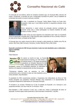 Conselho Nacional do Café – CNC
SCN Quadra 01, Bl. “C”, Ed. Brasília Trade Center, 11º andar, sala 1.101 - CEP 70711-902 – Brasília (DF)
Assessoria de Comunicação: (61) 3226-2269 / 8114-6632
E-mail: imprensa@cncafe.com.br / www.twitter.com/pauloandreck
A construção da nova fábrica, dentro do complexo industrial Japy, em Guaxupé (MG), demorou 24
meses. Inicialmente, a previsão era que a inauguração ocorresse em janeiro, mas os trabalhos de
construção demoraram um pouco mais que o previsto.
Em nota, o presidente da Cooxupé, Carlos Alberto Paulino da Costa (foto:
divulgação), disse que a nova fábrica permitirá à cooperativa alcançar novos
mercados.
“Como elevaremos o nosso volume de produção teremos condições de
aumentar ainda mais a nossa participação na indústria brasileira de cafés
torrados e moídos”, afirmou.
Ele disse ainda que esse segmento da cooperativa será “mais um importante
canal de distribuição e liquidez para o café produzido pelos cooperados do Sul e Cerrado mineiros e
do Vale do Rio Pardo, no Estado de São Paulo”.
A Cooxupé atua com quatro marcas de café no mercado e está presente em cidades como Rio de
Janeiro, São Paulo, Belo Horizonte, Campinas, Curitiba, Ribeirão Preto e São Carlos.
Expocafé: presidente do CNC diz que momento é cada vez mais desafiador para a cafeicultura
Agência SAFRAS
1º/07/2015
Fábio Rübenich
Foi aberta na manhã de hoje, na Fazenda
Experimental da Epamig, em Três Pontas, no
sul de Minas Gerais, a 18ª edição da Expocafé.
O presidente do Conselho Nacional do Café
(CNC), deputado federal Silas Brasileiro (foto:
divulgação), saudou as autoridades presentes na solenidade de
abertura, em especial os representantes da área de pesquisa.
"Precisamos trabalhar mais na pesquisa, na área do
conhecimento, pois o momento é cada vez mais desafiador para a
nossa atividade", disse Brasileiro.
O presidente do CNC cumprimentou também a Cooperativa dos Cafeicultores da Zona de Três
Pontas (Cocatrel), seu presidente, Francisco Miranda, seus cooperados e os representantes da
Cooperativa Regional de Cafeicultores em Guaxupé (Cooxupé).
"A Cocatrel é um sucesso. Participei de 15 das 18 edições da Expocafé. Já a Cooxupé é uma
cooperativa lendária, com seus mais de 12 mil sócios", frisou.
Para Brasileiro, o CNC comprova 'in loco' que, a cada ano, cresce a participação de todos na
Expocafé. O evento segue nesta quarta-feira e será encerrada na sexta-feira, 3 de julho.
 