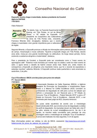 Conselho Nacional do Café – CNC
SCN Quadra 01, Bl. “C”, Ed. Brasília Trade Center, 11º andar, sala 1.101 - CEP 70711-902 – Brasília (DF)
Assessoria de Comunicação: (61) 3226-2269 / 8114-6632
E-mail: imprensa@cncafe.com.br / www.twitter.com/pauloandreck
Expocafé: evento chega à maioridade, destaca presidente da Cocatrel
Agência SAFRAS
1º/07/2015
Fábio Rübenich
Foi aberta, hoje, na Fazenda Experimental da
Epamig, em Três Pontas, no sul de Minas
Gerais, a 18ª edição da Expocafé. O
presidente da Cooperativa dos Cafeicultores
da Zona de Três Pontas Ltda., (Cocatrel),
Francisco Miranda (foto: divulgação), destacou que o evento
chegou à maioridade e tem grande importância para a cafeicultura
da região.
Segundo Miranda, a Expocafé promove a difusão de informações sobre práticas agrícolas, dinâmicas
de campo, mecanização e novas cultivares. "Quando a Expocafé chegou em Três Pontas, dezoito
anos atrás, iniciou-se uma grande transformação na cafeicultura. Ao longo desse período, fomos
evoluindo e acabamos atingindo a modernidade", destacou.
Para o presidente da Cocatrel, a Expocafé pode ser considerada como o "maior evento do
agronegócio café". "Estamos muito honrados por manter aqui na cidade a sede do maior evento do
setor, e agora temos o desafio de fazê-lo crescer ainda mais. Neste ano, antes mesmo de
começarmos a Expocafé, já atingimos uma importante marca, que foi o recorde de expositores e
estandes inscritos", salientou Miranda. A Expocafé continua nesta quarta-feira e será encerrada na
sexta-feira, 3 de julho.
Cup of Excellence: BSCA convida juízes para prova de seleção
P1 / Ascom BSCA
1º/07/2015
A Associação Brasileira de Cafés Especiais (BSCA), a Agência
Brasileira de Promoção de Exportações e Investimentos (Apex-
Brasil) e a Alliance for Coffee Excellence (ACE) convidam os
profissionais de degustação de café para a prova de seleção que
definirá a composição do Júri Nacional para a 16ª Edição do
Concurso "Cup of Excellence – Pulped Naturals 2015" e para a 5ª
Edição do Concurso "Cup of Excellence - Naturals 2015", a ser
ministrada pelo head judge da ACE, Eduardo Ambrocio.
Os juízes serão escolhidos de acordo com a metodologia
desenvolvida pela ACE, que envolve prova de degustação e análise
de perfil do degustador. As inscrições devem ser feitas até o dia 27
de julho, através do e-mail renata@bsca.com.br. No dia 4 de
agosto, os inscritos estão convidados para participar de uma
reciclagem sobre a metodologia de avaliação "Cup of Excellence".
A prova será realizada nos dias seguintes, 5 e 6 de agosto.
Mais informações podem ser obtidas no site da BSCA, acessando http://www.bsca.com.br/pdf-
folder/convite_de_prova_de_selecao_de_juizes.pdf.
 