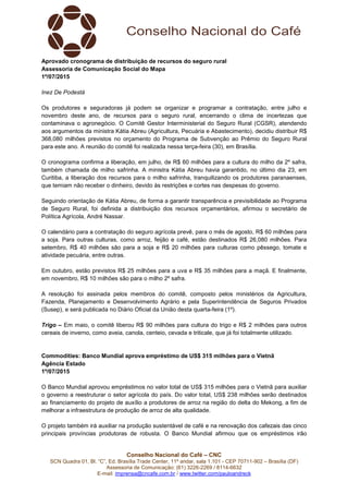 Conselho Nacional do Café – CNC
SCN Quadra 01, Bl. “C”, Ed. Brasília Trade Center, 11º andar, sala 1.101 - CEP 70711-902 – Brasília (DF)
Assessoria de Comunicação: (61) 3226-2269 / 8114-6632
E-mail: imprensa@cncafe.com.br / www.twitter.com/pauloandreck
Aprovado cronograma de distribuição de recursos do seguro rural
Assessoria de Comunicação Social do Mapa
1º/07/2015
Inez De Podestà
Os produtores e seguradoras já podem se organizar e programar a contratação, entre julho e
novembro deste ano, de recursos para o seguro rural, encerrando o clima de incertezas que
contaminava o agronegócio. O Comitê Gestor Interministerial do Seguro Rural (CGSR), atendendo
aos argumentos da ministra Kátia Abreu (Agricultura, Pecuária e Abastecimento), decidiu distribuir R$
368,080 milhões previstos no orçamento do Programa de Subvenção ao Prêmio do Seguro Rural
para este ano. A reunião do comitê foi realizada nessa terça-feira (30), em Brasília.
O cronograma confirma a liberação, em julho, de R$ 60 milhões para a cultura do milho da 2º safra,
também chamada de milho safrinha. A ministra Kátia Abreu havia garantido, no último dia 23, em
Curitiba, a liberação dos recursos para o milho safrinha, tranquilizando os produtores paranaenses,
que temiam não receber o dinheiro, devido às restrições e cortes nas despesas do governo.
Seguindo orientação de Kátia Abreu, de forma a garantir transparência e previsibilidade ao Programa
de Seguro Rural, foi definida a distribuição dos recursos orçamentários, afirmou o secretário de
Política Agrícola, André Nassar.
O calendário para a contratação do seguro agrícola prevê, para o mês de agosto, R$ 60 milhões para
a soja. Para outras culturas, como arroz, feijão e café, estão destinados R$ 26,080 milhões. Para
setembro, R$ 40 milhões são para a soja e R$ 20 milhões para culturas como pêssego, tomate e
atividade pecuária, entre outras.
Em outubro, estão previstos R$ 25 milhões para a uva e R$ 35 milhões para a maçã. E finalmente,
em novembro, R$ 10 milhões são para o milho 2º safra.
A resolução foi assinada pelos membros do comitê, composto pelos ministérios da Agricultura,
Fazenda, Planejamento e Desenvolvimento Agrário e pela Superintendência de Seguros Privados
(Susep), e será publicada no Diário Oficial da União desta quarta-feira (1º).
Trigo – Em maio, o comitê liberou R$ 90 milhões para cultura do trigo e R$ 2 milhões para outros
cereais de inverno, como aveia, canola, centeio, cevada e triticale, que já foi totalmente utilizado.
Commodities: Banco Mundial aprova empréstimo de US$ 315 milhões para o Vietnã
Agência Estado
1º/07/2015
O Banco Mundial aprovou empréstimos no valor total de US$ 315 milhões para o Vietnã para auxiliar
o governo a reestruturar o setor agrícola do país. Do valor total, US$ 238 milhões serão destinados
ao financiamento do projeto de auxílio a produtores de arroz na região do delta do Mekong, a fim de
melhorar a infraestrutura de produção de arroz de alta qualidade.
O projeto também irá auxiliar na produção sustentável de café e na renovação dos cafezais das cinco
principais províncias produtoras de robusta. O Banco Mundial afirmou que os empréstimos irão
 