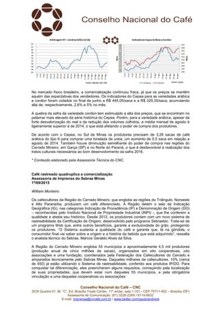 Conselho Nacional do Café – CNC
SCN Quadra 01, Bl. “C”, Ed. Brasília Trade Center, 11º andar, sala 1.101 - CEP 70711-902 – Brasília (DF)
Assessoria de Comunicação: (61) 3226-2269 / 8114-6632
E-mail: imprensa@cncafe.com.br / www.twitter.com/pauloandreck
No mercado físico brasileiro, a comercialização continuou fraca, já que os preços se mantêm
aquém das expectativas dos vendedores. Os indicadores do Cepea para as variedades arábica
e conilon foram cotados no final de junho a R$ 445,05/saca e a R$ 329,35/saca, acumulando
alta de, respectivamente, 2,6% e 5% no mês.
A quebra da safra da variedade conilon tem estimulado a alta dos preços, que se encontram no
patamar mais elevado da série histórica do Cepea. Porém, para a variedade arábica, apesar da
forte desvalorização do real e da redução dos volumes colhidos, a média mensal de agosto é
ligeiramente superior à de 2014, o que está afetando o poder de compra dos produtores.
De acordo com o Cepea, no Sul de Minas os produtores precisam de 3,28 sacas de café
arábica do tipo 6 para comprar uma tonelada de ureia, um aumento de 0,5 saca em relação a
agosto de 2014. Também houve diminuição semelhante do poder de compra nas regiões do
Cerrado Mineiro, em Garça (SP) e no Norte do Paraná, o que é desfavorável à realização dos
tratos culturais necessários ao bom desenvolvimento da safra 2016.
* Conteúdo elaborado pela Assessoria Técnica do CNC.
Café rastreado quadruplica a comercialização
Assessoria de Imprensa do Sebrae Minas
1º/09/2015
William Monteiro
Os cafeicultores da Região do Cerrado Mineiro, que engloba as regiões do Triângulo, Noroeste
e Alto Paranaíba, produzem um café diferenciado. A Região detém o selo de Indicação
Geográfica (IG), nas categorias Indicação de Procedência (IP) e Denominação de Origem (DO)
– reconhecidas pelo Instituto Nacional de Propriedade Industrial (INPI) -, que lhe conferem a
qualidade e atesta seu histórico. Desde 2012, os produtores contam com um novo sistema de
rastreabilidade da Certificação de Origem, desenvolvido pelo programa Sebraetec. Trata-se de
um programa Web que, entre outros benefícios, garante a exclusividade do grão, protegendo
os produtores. “O Sistema sustenta a qualidade do café e garante que, lá na gôndola, o
consumidor final vai saber sobre a origem e a história da bebida que está adquirindo”, ressalta
o analista técnico do Sebrae, Marcos Geraldo Alves da Silva.
A Região do Cerrado Mineiro engloba 55 municípios e aproximadamente 4,5 mil produtores
(produção anual de cinco milhões de sacas), organizados em oito cooperativas, oito
associações e uma fundação, coordenados pela Federação dos Cafeicultores do Cerrado e
amparados tecnicamente pelo Sebrae Minas. Daqueles milhares de cafeicultores, 10% (cerca
de 450) já estão utilizando o Sistema de rastreabilidade, conferido aos produtos IP/DO. Para
conquistar tal diferenciação, eles preencheram alguns requisitos, começando pela localização
de suas propriedades, que devem estar num daqueles 55 municípios, e pela obrigatória
vinculação a uma daquelas cooperativas ou associações.
 