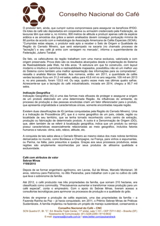 Conselho Nacional do Café – CNC
SCN Quadra 01, Bl. “C”, Ed. Brasília Trade Center, 11º andar, sala 1.101 - CEP 70711-902 – Brasília (DF)
Assessoria de Comunicação: (61) 3226-2269 / 8114-6632
E-mail: imprensa@cncafe.com.br / www.twitter.com/pauloandreck
O produtor tem, ainda, que cumprir outros compromissos para assegurar os benefícios IP/DO.
Os lotes de café são depositados em cooperativa ou armazém credenciado pela Federação, as
lavouras têm que estar a, no mínimo, 800 metros de altitude e produzir apenas café da espécie
arábica e as amostras dos grãos a serem analisados devem conseguir pontuação mínima de
80 pontos de acordo com a metodologia da Associação Americana de Cafés Especiais (SCAA).
“Cumpridas estas etapas, o produtor está apto a receber o Selo de Origem e Qualidade da
Região do Cerrado Mineiro, que será estampado na sacaria (no chamado processo de
“lacração”) e seu café já entra com vantagem no mercado”, informa o superintendente da
Federação, Juliano Tarabal.
De fato, os cafeicultores da região trabalham com uma marca exclusiva, valorizada e com
origem preservada. Prova disto são os resultados alcançados desde a implantação do Sistema
de Rastreabilidade pela Web, há três anos. “A estrutura em que foi construído, com layout
moderno e intuitivo e caminhos e rastreabilidade mapeados, possibilitou não só um melhor uso
do Sistema como também uma melhor apresentação das informações para os compradores”,
ressalta o analista Marcos Geraldo. Aos números, então: em 2011, a quantidade de cafés
verdes lacrados ficou em 31,2 mil selos; saltou para 43,6 mil no ano seguinte; 109 mil em 2013
e, no ano passado, foram 133,5 mil. Ou seja, quatro vezes mais nas últimas quatro safras.
Acrescente-se que a lacração do café industrializado, iniciada em 2014, chegou a 90,7 mil
selos.
Indicação Geográfica
Indicação Geográfica (IG) é uma das formas mais eficazes de proteger e assegurar a origem
de um produto elaborado em uma determinada Região. As influências do ambiente, do
processo de produção e das pessoas envolvidas criam um fator diferenciador para o produto,
que apresenta originalidade e características únicas, somente encontradas naquela região.
Existem duas classificações de IG (ambas conquistadas pela Região do Cerrado Mineiro). Uma
é a Indicação de Procedência (IP), que é o nome geográfico de um país, cidade, região ou
localidade de seu território, que se tenha tornado reconhecido como centro de extração,
produção ou fabricação de determinado produto. A outra é a Denominação de Origem (DO),
que, além também de se referir à localização geográfica, indica que um produto ou serviço
possui características essencialmente relacionadas ao meio geográfico, incluídos fatores
humanos e naturais: clima, solo, relevo, altitude, etc.
A conquista de tais selos eleva o Cerrado Mineiro ao mesmo status dos mais nobres territórios
demarcados no mundo, como Bordeaux e Champagne, na França, para vinhos e espumantes,
ou Parma, na Itália, para presuntos e queijos. Graças aos seus processos produtivos, estas
regiões são amplamente reconhecidas por seus produtos de altíssima qualidade e
exclusividade.
Café com atributos de valor
Sebrae Minas
1º/09/2015
Depois de se formar engenheiro agrônomo, em Lavras, Sul de Minas, Marcelo Montanari, 36
anos, retornou para Patrocínio, no Alto Paranaíba, para trabalhar com o pai no cultivo do café
que leva o sobrenome da família.
Até 2012, o café produzido nas três propriedades da família, que somam 210 hectares, era
classificado como commodity. “Precisávamos aumentar e transformar nossa produção para um
café especial”, conta o empresário. Com o apoio do Sebrae Minas, tiveram acesso a
consultorias tecnológicas para aprimorar os processos de produção e a qualidade do grão.
Antes de engrenar a produção de cafés especiais, uma das propriedades da família – a
Fazenda Rainha da Paz – já havia conquistado, em 2011, o Prêmio Sebrae Minas de Práticas
Sustentáveis. A família implantou na fazenda um projeto de manejo sustentável, conservando a
 