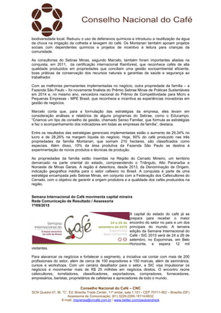 Conselho Nacional do Café – CNC
SCN Quadra 01, Bl. “C”, Ed. Brasília Trade Center, 11º andar, sala 1.101 - CEP 70711-902 – Brasília (DF)
Assessoria de Comunicação: (61) 3226-2269 / 8114-6632
E-mail: imprensa@cncafe.com.br / www.twitter.com/pauloandreck
biodiversidade local. Reduziu o uso de defensivos químicos e introduziu a reutilização da água
da chuva na irrigação da colheita e lavagem do café. Os Montanari também apoiam projetos
sociais com dependentes químicos e projetos de incentivo à leitura para crianças da
comunidade.
As consultorias do Sebrae Minas, segundo Marcelo, também foram importantes aliadas na
conquista, em 2011, da certificação internacional Rainforest, que reconhece cafés de alta
qualidade produzidos em propriedades que conciliam uma gestão socioambiental eficiente,
boas práticas de conservação dos recursos naturais e garantias de saúde e segurança ao
trabalhador.
Com as melhorias permanentes implementadas no negócio, outra propriedade da família – a
Fazenda São Paulo – foi novamente finalista do Prêmio Sebrae Minas de Práticas Sustentáveis
em 2014 e, no mesmo ano, vencedora nacional do Prêmio de Competitividade para Micro e
Pequenas Empresas - MPE Brasil, que reconhece e incentiva as experiências inovadoras em
gestão de negócios.
Marcelo conta que, para a formulação das estratégias da empresa, eles levam em
consideração análises e relatórios de alguns programas do Sebrae, como o Educampo.
“Criamos um tipo de conselho de gestão, chamado Senso Familiar, que formula as estratégias
e faz o acompanhamento dos indicadores em todas as empresas da família”, destaca.
Entre os resultados das estratégias gerenciais implementadas estão o aumento de 29,34% no
lucro e de 28,26% na margem líquida do negócio. Hoje, 60% do café produzido nas três
propriedades da família Montanari, que somam 210 hectares, são classificados como
especiais. Além disso, 10% da área produtiva da Fazenda São Paulo se destina à
experimentação de novos produtos e técnicas de produção.
As propriedades da família estão inseridas na Região do Cerrado Mineiro, um território
demarcado na parte oriental do estado, compreendendo o Triângulo, Alto Paranaíba e
Noroeste de Minas Gerais. A região é detentora, desde 2013, da Denominação de Origem,
indicação geográfica inédita para o setor cafeeiro no Brasil. A conquista é parte de uma
estratégia encampada pelo Sebrae Minas, em conjunto com a Federação dos Cafeicultores do
Cerrado, com o objetivo de garantir a origem produtora e a qualidade dos cafés produzidos na
região.
Semana Internacional do Café movimenta capital mineira
Rede Comunicação de Resultado / Assessoria
1º/09/2015
A capital do estado do café já se
prepara para receber o maior
encontro do setor no país e um dos
principais do mundo. A terceira
edição da Semana Internacional do
Café - SIC 2015 será de 24 a 26 de
setembro, no Expominas, em Belo
Horizonte, e espera 12 mil
visitantes.
Para alavancar os negócios e fortalecer o segmento, a iniciativa vai contar com mais de 200
profissionais do setor, além de cerca de 100 expositores e 150 marcas, além de seminários,
cursos e workshops. Com um cenário desafiador para o setor, a SIC visa impulsionar os
negócios e movimentar mais de R$ 25 milhões em negócios diretos. O encontro reúne
cafeicultores, torrefadores, classificadores, exportadores, compradores, fornecedores,
empresários, baristas, proprietários de cafeterias e apreciadores de todo o mundo.
 