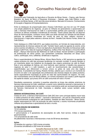 Conselho Nacional do Café – CNC
SCN Quadra 01, Bl. “C”, Ed. Brasília Trade Center, 11º andar, sala 1.101 - CEP 70711-902 – Brasília (DF)
Assessoria de Comunicação: (61) 3226-2269 / 8114-6632
E-mail: imprensa@cncafe.com.br / www.twitter.com/pauloandreck
Promovida pela Federação da Agricultura e Pecuária de Minas Gerais – Faemg, pelo Serviço
Brasileiro de Apoio às Micro e Pequenas Empresas – Sebrae, pela Café Editora e pelo
Governo de Minas Gerais, a SIC terá três eixos temáticos: Mercado & Consumo, Conhecimento
& Inovação e Negócios & Empreendedorismo.
Entre os destaques da programação está o Espaço Café Brasil, que traz em sua 10ª edição
uma ampla plataforma de negócios. Já para os milhares de apreciadores e apaixonados por
café, a Semana Internacional do Café é a oportunidade perfeita para aprimorar o paladar e
conhecer as últimas novidades e tendências do mercado. “Quem passar pela SIC vai absorver
dicas de harmonizações, conhecer novos cafés que serão servidos por baristas de todo Brasil,
participar de palestras ministradas por nomes de peso do setor cafeeiro nacional e
internacional, e viajar pelos sabores e aromas da feira”, ressalta Caio Alonso Fontes, diretor da
Café Editora.
Outro destaque é o DNA Café 2015, que realiza encontros, em formato de mesa-redonda, com
representantes de diversos setores do café. Também fazem parte da agenda do evento, entre
outros eventos simultâneos, o Fórum da Agricultura Sustentável, Reuniões do Educampo Café,
Espaço Café+Forte, Sala de Cupping & Negócios, Coffee of the Year Brasil e o Encontro IWCA
Brasil – Aliança Internacional das Mulheres do Café do Brasil. Haverá também a participação
de profissionais de vários países, que apresentam conteúdos relevantes em áreas como
cultivo, certificação, torra, cafeterias, tendências e negócios.
Para o superintendente do Sebrae Minas, Afonso Maria Rocha, a SIC aproxima os agentes da
cadeia produtiva do café das principais tendências do mercado mundial. O evento também é
um importante aliado nos trabalhos de divulgação das origens produtoras de café do Brasil.
Esta é uma estratégia do Sebrae, em nível nacional, para valorizar o trabalho dos pequenos
negócios do setor e o café brasileiro, a partir do reconhecimento das características e
especificidades que diferenciam e tornam únicos os grãos de cada uma das regiões
produtoras. O presidente da Faemg, Roberto Simões, salienta que o evento é um momento de
encontro do setor e de capacitação dos profissionais das diversas etapas da cadeia produtiva,
sendo especialmente importante do ponto de vista das oportunidades de negócio: “Ao todo,
são movimentados cerca de R$ 80 milhões, um número expressivo que revela o perfil negocial
da capital do estado, que produz 20% do café consumido em todo o mundo”.
Resultados expressivos, somados à expertise adquirida ao longo das edições anteriores da
Semana Internacional do Café, solidificam o evento como referência nacional e internacional. A
programação completa sobre os eventos, cursos e seminários pode ser acompanhada pelo site
da Semana Internacional do Café. Inscrições e detalhes sobre cursos também estão
disponíveis.
SEMANA INTERNACIONAL DO CAFÉ
Criada em 2013, a Semana Internacional do Café (SIC) tem como principal objetivo reunir toda
a cadeia produtiva do setor cafeeiro – nacional e internacional – em prol do crescimento social
e economicamente sustentável do café brasileiro. Sediada em Belo Horizonte - Minas Gerais,
estado responsável por 50% da produção da safra nacional, o evento movimenta anualmente
milhares de profissionais e apreciadores de todo o mundo.
ÚLTIMA EDIÇÃO EM NÚMEROS
12 mil visitantes
170 marcas expositoras
7 patrocinadores e 9 apoiadores de associações de café, food service, mídias e órgãos
governamentais
110 compradores de café verde
56 palestrantes nacionais e internacionais e mais de 58 temas abordados
Ações
35 sessões de cupping e 1400 xícaras provadas
25 eventos simultâneos e 292 horas de conteúdo
 