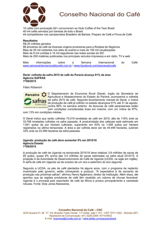 Conselho Nacional do Café – CNC
SCN Quadra 01, Bl. “C”, Ed. Brasília Trade Center, 11º andar, sala 1.101 - CEP 70711-902 – Brasília (DF)
Assessoria de Comunicação: (61) 3226-2269 / 8114-6632
E-mail: imprensa@cncafe.com.br / www.twitter.com/pauloandreck
10 cafés com pontuação 82+ concorreram ao título Coffee of the Year Brasil
40 mil cafés servidos por baristas de todo o Brasil
44 competidores nos campeonatos Brasileiro de Barista, Preparo de Café e Prova de Café
Resultados
R$ 25 milhões gerados
88 amostras de café de diversas origens produtoras para a Rodada de Negócios
Mais de 30 mil visitantes nos sites do evento e mais de 150 mil visualizações
Mais de 9 mil curtidas e 14 mil seguidores nas redes sociais da SIC
Mais de 200 matérias publicadas nos principais veículos impressos e em rádio, TV e web
Mais informações sobre a Semana Internacional do Café:
www.semanainternacionaldocafe.com.br / www.facebook.com/semanadocafe
Deral: colheita da safra 2015 de café do Paraná alcança 91% da área
Agência SAFRAS
1º/09/2015
Fábio Rübenich
O Departamento de Economia Rural (Deral), órgão da Secretaria de
Agricultura e Abastecimento do Estado do Paraná, acompanha a colheita
da safra 2015 de café. Segundo levantamento mensal do Deral, o índice
de produção de café já colhido no estado alcançava 91% até 31 de agosto,
contra 86% na semana anterior. As lavouras de café paranaenses estão
com condições consideradas boas em maioria, com um índice de 87%,
com 13% em condições médias.
O Deral indica que serão colhidas 73.019 toneladas de café em 2015, alta de 116% ante as
33.768 toneladas colhidas na safra passada. A produtividade dos cafezais está estimada em
1.641 quilos de por hectare cultivado, superando em 63% os 1.008 quilos por hectare
registrados na última temporada. A área a ser colhida deve ser de 44.499 hectares, subindo
33% ante os 33.499 hectares da safra passada.
Uganda: produção de café deve aumentar 9% em 2015/16
Agência Estado
1º/09/2015
A produção de café de Uganda na temporada 2015/16 deve totalizar 3,8 milhões de sacas de
60 quilos, quase 9% acima das 3,5 milhões de sacas estimadas na safra atual 2014/15. A
projeção é da Autoridade de Desenvolvimento de Café de Uganda (UCDA, na sigla em inglês).
A safra de café em Uganda vai de outubro de um ano a setembro do ano seguinte.
Segundo a UCDA, os pés de café plantados há alguns anos, com o programa de replantio
incentivado pelo governo, estão começando a produzir. "A expectativa é de aumento de
produção nas próximas safras", afirmou Henry Ngabirano, diretor da instituição. Além disso, ele
apontou que as regiões produtoras de café têm recebido um volume de chuvas favorável.
Uganda é o principal país exportador de café da África e produz principalmente a variedade
robusta. Fonte: Dow Jones Newswires.
 