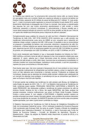 Conselho Nacional do Café – CNC
SCN Quadra 01, Bl. “C”, Ed. Brasília Trade Center, 11º andar, sala 1.101 - CEP 70711-902 – Brasília (DF)
Assessoria de Comunicação: (61) 3226-2269 / 8114-6632
E-mail: imprensa@cncafe.com.br / www.twitter.com/pauloandreck
do Relatório que salienta que "os americanos têm consumido menos café, ao mesmo tempo
em que gastam mais com o produto. Neste ano, espera-se redução no consumo da bebida nos
Estados Unidos, passando de 24 milhões de sacas de 60kg para 23,7 milhões". E, mais ainda,
que "(...) esta é a primeira queda registrada no consumo da bebida no país desde 2010, sendo
diretamente relacionada à propagação das K-Cups no mercado. Isso porque a popularização
das cápsulas fez com que muitos americanos abandonassem o café torrado e moído
tradicional, passando a consumir monodoses. E, adicionalmente, o Bureau ressalta que a
causa dessa pequena redução do consumo nos EUA se deve também ao fato de que "mais de
um quarto das residências americanas possui máquinas de café em cápsulas".
Complementando essas análises do consumo de café nos EUA, o Relatório Internacional de
Tendências do Café (VOL. 5/Nº 07/30 AGOSTO 2016) menciona que o café extraído nas
residências norte-americanas custa cerca de US$45 ao ano, enquanto que o adquirido em
cafeterias chega a atingir o patamar de US$ 1.200 anuais. O resultado é que os consumidores
só preparam a quantidade da bebida a ser consumida, reduzindo o desperdício de café. Em
contraponto, o Bureau salienta que apesar dessa pequena redução do consumo da bebida no
país, espera-se que em 2016 os americanos gastem em torno de US$ 13,6 bilhões na compra
do produto, em comparação com US$ 12,8 bilhões, em 2015, e US$ 11,9 bilhões, em 2014.
Outro ponto destacado pelo Relatório é que a Associação Brasileira da Indústria de Café -
ABIC certificou a primeira marca de café em cápsulas no seu novo programa voltado para esse
segmento. E, assim, salienta que o Brasil demonstra sinais de avanços importantes no
segmento de café torrado e moído. Além disso, menciona que as empresas já consolidadas no
mercado investem em novas tecnologias, marketing e novos produtos, o que tem provocado o
ingresso de novos concorrentes no mercado interno.
Para ilustrar esse caso, cita como exemplo o lançamento de um novo produto (e nova marca)
de uma grande multinacional de refrigerantes que também passou a atuar no segmento café,
como um fato relevante para incrementar o mercado nacional. Finalizando as análises das
monodoses, destaca que as atenções da indústria estão também voltadas para viabilização de
um mercado de cápsulas mais ecológico, à semelhança do que as companhias que lideram o
setor na Europa e nos EUA vêm fazendo.
O formato padrão das análises das tendências do café adotado pelo Bureau de Inteligência,
nesta Edição de agosto de 2016, VOL. 5 – Nº 7, do Relatório Internacional de Tendências do
Café, contempla quatro seções: PRODUÇÃO, INDÚSTRIA, CAFETERIAS e INSIGHTS. Na
seção PRODUÇÃO, são destacadas análises e tendências de países produtores de café da
América Central, América do Sul e África. Na seção INDÚSTRIA, são feitas análises de
grandes empresas, inclusive multinacionais, que atuam no Brasil, União Européia, Estados
Unidos e outros países. E, com relação a CAFETERIAS, o Relatório também destaca as
grandes empresas que atuam nesses mercados globais, seus portfólios de produtos oferecidos
e as novas tendências de mercado. Os INSIGHTS abordam de forma sucinta cada uma dessas
seções apontadas, que valem a pena serem conferidas na íntegra.
O Relatório Internacional de Tendências do Café do Bureau de Inteligência Competitiva do
Café, da Universidade Federal de Lavras - UFLA, instituição fundadora do Consórcio Pesquisa
Café coordenado pela Embrapa Café, faz parte do projeto "Criação e Difusão de Inteligência
Competitiva para Cafeicultura Brasileira", do Consórcio, o qual é financiado pelo Fundo de
Defesa da Economia Cafeeira – Funcafé, do Ministério da Agricultura, Pecuária e
Abastecimento – Mapa. As edições do Relatório estão disponíveis no portal da UFLA e no
Observatório do Café.
 