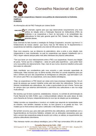 Conselho Nacional do Café – CNC
SCN Quadra 01, Bl. “C”, Ed. Brasília Trade Center, 11º andar, sala 1.101 - CEP 70711-902 – Brasília (DF)
Assessoria de Comunicação: (61) 3226-2269 / 8114-6632
E-mail: imprensa@cncafe.com.br / www.twitter.com/pauloandreck
FNC convida cooperativas a fazerem nova política de relacionamento na Colômbia
CaféPoint
01/09/2016
As informações são da FNC/ Tradução por Juliana Santin
Um chamado urgente para que seja desenvolvida conjuntamente uma nova
política de relação entre a Federação Nacional de Cafeicultores (FNC) da
Colômbia e as cooperativas a favor do bem-estar e da rentabilidade dos
cafeicultores foi feito pelo gerente geral da FNC, Roberto Vélez Vallejo, aos
gerentes dessas.
Esse chamado foi feito durante a instalação do Dialogo Cooperativo, encontro cujo lema é “o
fortalecimento de nossos valores”, que reuniu mais de 180 líderes de 16 departamentos e
cooperativas da Colômbia, englobando uma rede de 530 pontos de compra.
Esse novo esquema, que se distancia do paternalismo, abre a porta a uma relação mais
independente e mais coordenada, na qual as cooperativas que seguem trabalhando com a
FNC o façam velando sempre pelos mais altos interesses dos próprios cafeicultores.
“Tem que haver um novo relacionamento entre a FNC e as cooperativas. Haverá uma relação
de pares. Temos que ter a inteligência – dada em parte pela experiência – para poder fazer
uma nova política de relacionamento. Hoje, mais do que nunca, devemos trabalhar juntos pelo
bem-estar do cafeicultor”.
Após manifestar sua complacência pelo novo encontro e pela renovada capacidade de
interlocução, Vélez recordou que, na última reunião, tinha feito um convite respeitoso para que
todo o dinheiro de lucro das cooperativas se reintegrasse ao cafeicultor, cujo bem-estar é um
fim comum para FNC e as cooperativas, como seus aliados estratégicos.
“Hoje, as cooperativas e a FNC devem ser vistas como duas empresas independentes. Há um
grupo de pessoas que querem trabalhar juntas pelo bem-estar dos cafeicultores. Temos que
oferecer rentabilidade aos cafeicultores, dar a eles a oportunidade de sair à frente. Temos que
ter sempre claro que estamos administrando o patrimônio dos cafeicultores e isso nos exige
muito esforço”.
Ele recordou que há bens supremos, estabelecidos, inclusive, no contrato de administração do
Fundo Nacional de Café (FoNC), que a institucionalidade cafeeira não pode deixar de lado
como Garantia de Compra, independentemente do novo tipo de relação que se estabeleça.
Vallejo convidou as cooperativas a construir um modelo que responda às necessidades reais
da indústria, mas também, baseado na ética, no bom governo e na gestão de risco. “Um
modelo que no final construa valor para o cafeicultor e não destrua seu patrimônio”.
Ele também anunciou que, para velar pelo patrimônio dos cafeicultores, será trabalhado com a
Superintendência de Economia Solidária, entidade com as atribuições necessárias para que
todo o acionar das cooperativas esteja de acordo com a ética, os valores, os requerimentos dos
próprios cafeicultores colombianos.
“Nos interessa manter uma aliança estratégica, pois a FNC hoje comercializa 25% do café da
 