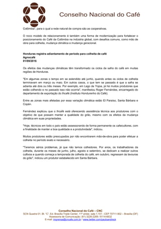 Conselho Nacional do Café – CNC
SCN Quadra 01, Bl. “C”, Ed. Brasília Trade Center, 11º andar, sala 1.101 - CEP 70711-902 – Brasília (DF)
Assessoria de Comunicação: (61) 3226-2269 / 8114-6632
E-mail: imprensa@cncafe.com.br / www.twitter.com/pauloandreck
Colômbia”, para o qual a rede natural de compra são as cooperativas.
O novo modelo de relacionamento é também uma forma de modernização para fortalecer o
posicionamento do Café da Colômbia na indústria global, com desafios comuns, como mão de
obra para colheita, mudança climática e mudança geracional.
Honduras registra adiantamento de período para colheita de café
Agnocafé
01/09/2016
Os efeitos das mudanças climáticas têm transformado os ciclos de safra do café em muitas
regiões de Honduras.
"Em algumas zonas o tempo em se estendido até junho, quando antes os ciclos de colheita
terminavam em março ou maio. Em outros casos, o que tem se passado é que a safra se
adianta até dois ou três meses. Por exemplo, em Lago de Yojoa, já há muitos produtores que
estão colhendo e no passado isso não ocorria", manifestou Roger Fernándes, encarregado do
departamento de exportação do Ihcafé (Instituto Hondurenho do Café).
Entre as zonas mais afetadas por essa variação climática estão El Paraíso, Santa Bárbara e
Copán.
Fernández explicou que o Ihcafé está oferecendo assistência técnica aos produtores com o
objetivo de que possam manter a qualidade do grão, mesmo com os efeitos da mudança
climática em suas propriedades.
"Hoje, técnicos em todo o país estão assessorando de forma permanente os cafeicultores, com
a finalidade de manter a boa qualidade e a produtividade", indicou.
Muitos produtores estão preocupados por não encontrarem mão-de-obra para poder efetuar a
colheita no período exato e necessário.
"Teremos sérios problemas, já que não temos colhedores. Por anos, os trabalhadores da
colheita, durante os meses de junho, julho, agosto e setembro, se dedicam a realizar outros
cultivos e quando começa a temporada de colheita do café, em outubro, regressam às lavouras
do grão", indicou um produtor estabelecido em Santa Bárbara.
 