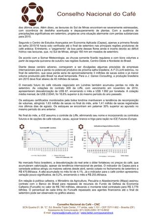 dos últimos anos. Além disso, as lavouras do Sul de Minas encontram-se severamente estressadas, 
com ocorrência de desfolha acentuada e depauperamento de plantas. Com a ausência de 
precipitações significativas em setembro, projeta-se uma situação alarmante com perdas substanciais 
para 2015. 
Segundo o Centro de Estudos Avançados em Economia Aplicada (Cepea), apenas a primeira florada 
da safra 2015/16 havia sido verificada até o final de setembro nas principais regiões produtoras de 
café arábica. Entretanto, o “pegamento” de boa parte dessas flores ainda é incerto devido ao déficit 
hídrico nas lavouras, que, no Sul de Minas, atingia 160 mm em meados de setembro. 
De acordo com a Somar Meteorologia, as chuvas somente ficarão regulares e com bons volumes a 
partir da segunda quinzena de outubro nas regiões Sudeste, Centro-Oeste e Nordeste do Brasil. 
Diante desse cenário adverso, começaram a ser divulgadas algumas previsões de empresas 
internacionais para a perda no potencial produtivo da próxima safra brasileira. A F.O.Licht estimou, no 
final de setembro, que essa perda seria de aproximadamente 3 milhões de sacas sobre o já menor 
volume produzido pelo Brasil na atual temporada. Para a J. Ganes Consulting, a produção brasileira 
em 2015 deve ficar abaixo de 40 milhões de sacas. 
O mercado futuro do café robusta negociado em Londres também acumulou perdas no mês de 
setembro. As cotações do contrato 409 da Liffe, com vencimento em novembro de 2014, 
apresentaram desvalorização de US$ 67, encerrando o mês a US$ 1.992 por tonelada. A cotação 
média mensal, de US$ 2.004/t, foi 16,6% superior à do mesmo período do ano passado. 
Os estoques certificados monitorados pela bolsa londrina mantiveram a tendência de recomposição 
de volumes, atingindo 1,63 milhão de sacas no final do mês, ante 1,41 milhão de sacas registradas 
nos últimos dias de agosto. Os estoques se encontram em patamar 30% superior ao apurado no 
mesmo período do ano anterior. 
No final do mês, a ICE assumiu o controle da Liffe, eliminando seu nome e incorporando os contratos 
futuros e de opções de café robusta, cacau, açúcar branco e trigo para ração na ICE Futures Europe. 
No mercado físico brasileiro, a desvalorização do real ante o dólar fortaleceu os preços do café, que 
acumularam valorização, apesar da tendência internacional de perdas. O indicador do Cepea para a 
variedade arábica atingiu os maiores valores desde abril, sendo cotado no fechamento de setembro a 
R$ 470,88/saca. A alta acumulada no mês foi de 4,1%. Já o indicador para o café conilon apresentou 
variação pouco significativa, de 0,2%, encerrando o mês a R$ 253,46/saca. 
Em relação à política cafeeira, o Ministério da Agricultura, Pecuária e Abastecimento (Mapa) assinou 
contrato com o Banco do Brasil para repasses de recursos do Fundo de Defesa da Economia 
Cafeeira (Funcafé) no valor de R$ 740 milhões, elevando o montante total contratado para R$ 3,776 
bilhões. O percentual de cada linha do Funcafé repassado aos agentes financeiros até o final de 
setembro pode ser observado no gráfico abaixo. 
Conselho Nacional do Café – CNC 
SCN Quadra 01, Bl. “C”, Ed. Brasília Trade Center, 11º andar, sala 1.101 - CEP 70711-902 – Brasília (DF) 
Assessoria de Comunicação: (61) 3226-2269 / 8114-6632 
E-mail: imprensa@cncafe.com.br / www.twitter.com/pauloandreck 
 
