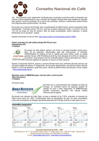 virá. “Para garantir o bom ‘pegamento’ da florada para a produção na próxima safra é necessário que 
ocorram chuvas significativas ou que o produtor de irrigação consiga fazer esse trabalho de salvação 
para garantir uma boa produção. Se a chuva não acontecer, teremos o abortamento dessa florada 
com prejuízos para a próxima safra”, diz Paiva. 
De acordo com o técnico da Procafé, para a regularização do déficit hídrico, seriam necessárias altas 
precipitações. “Precisava chover 150 mm, mas isso é quase impossível. Então, o normal é chuva de 
110 mm ao longo do mês de outubro. Mas se essas precipitações vierem esparsas, a planta 
dificilmente vai se recuperar”, explica. 
Assista à entrevista no site do CNC: http://www.cncafe.com.br/site/capa.asp?id=18380. 
Cepea: indicador do café arábica atinge R$ 470 por saca 
Cepea/Esalq USP 
1º/10/2014 
Os preços do café arábica subiram com força no mercado brasileiro nessa terça-feira, 
30 de setembro, influenciados pela alta internacional. O Indicador 
CEPEA/ESALQ do arábica do tipo 6, bebida dura para melhor, posto na capital 
paulista, fechou a R$ 470,88/saca de 60 kg, forte elevação de 2,45% em relação ao 
dia anterior. Esse patamar não era verificado desde o final de abril deste ano. Assim, 
o ritmo de negócios se aqueceu um pouco no físico nacional. 
Quanto à temporada 2015/16, apenas a primeira florada havia sido verificada até esta semana nas 
principais regiões de arábica. O “pegamento” de boa parte dessas flores, que abriram entre o final de 
agosto e o início de setembro, pode não ocorrer, devido ao déficit hídrico nas lavouras. (Fonte: Cepea 
– www.cepea.esalq.usp.br) 
Agrícolas caem na BM&FBovespa, mas boi sobe a nível recorde 
Valor Econômico 
1º/10/2014 
Fernando Lopes 
Em linha com o comportamento das cotações na bolsa de 
Chicago, os contratos futuros de segunda posição de 
entrega de soja e milho negociados na BM&FBovespa 
também encerraram setembro com valores médios 
inferiores aos de agosto. 
De acordo com cálculos do Valor Data, na soja a retração foi de 7,25%, enquanto no mercado de 
milho houve baixa de 1,99%. Fundamentais para as exportações do país, as duas commodities 
costumam acompanhar as direções apontadas pela bolsa de Chicago durante a maior parte do ano. 
Conselho Nacional do Café – CNC 
SCN Quadra 01, Bl. “C”, Ed. Brasília Trade Center, 11º andar, sala 1.101 - CEP 70711-902 – Brasília (DF) 
Assessoria de Comunicação: (61) 3226-2269 / 8114-6632 
E-mail: imprensa@cncafe.com.br / www.twitter.com/pauloandreck 
 