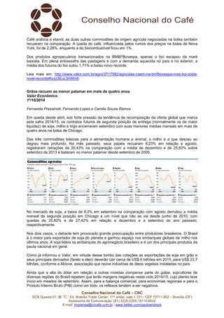 Café arábica e etanol, as duas outras commodities de origem agrícola negociadas na bolsa também 
recuaram na comparação. A queda do café, influenciada pelos rumos dos preços na bolsa de Nova 
York, foi de 2,28%, enquanto a do biocombustível ficou em 1%. 
Dos produtos agropecuários transacionados na BM&FBovespa, apenas o boi escapou da maré 
baixista. Em plena entressafra das pastagens e com a demanda aquecida no país e no exterior, a 
média dos futuros do boi subiu 1,71% e bateu novo recorde. 
Leia mais em: http://www.valor.com.br/agro/3717582/agricolas-caem-na-bmfbovespa-mas-boi-sobe-nivel- 
Grãos recuam ao menor patamar em mais de quatro anos 
Valor Econômico 
1º/10/2014 
Fernanda Pressinott, Fernando Lopes e Camila Souza Ramos 
Em queda desde abril, sob forte pressão da tendência de recomposição da oferta global que marca 
esta safra 2014/15, os contratos futuros de segunda posição de entrega (normalmente os de maior 
liquidez) de soja, milho e trigo encerraram setembro com suas menores médias mensais em mais de 
quatro anos na bolsa de Chicago. 
Das três commodities básicas para a alimentação humana e animal, o milho é a que desceu ao 
degrau mais profundo. No mês passado, seus papéis recuaram 6,23% em relação a agosto, 
registraram retrações de 20,43% na comparação com a média de dezembro e de 25,83% sobre 
setembro de 2013 e bateram no menor patamar desde setembro de 2009. 
No mercado de soja, a baixa de 8,3% em setembro na comparação com agosto derrubou a média 
mensal da segunda posição em Chicago a um nível que não se via desde junho de 2010, com 
quedas de 25,82% e de 27,42% em relação a dezembro e a setembro do ano passado, 
respectivamente. 
Nos dois casos, o debacle tem provocado grande preocupação entre produtores brasileiros. O Brasil 
é o maior país exportador de soja do planeta e ganhou espaço nos embarques globais de milho nos 
últimos anos. A soja lidera os embarques do agronegócio brasileiro e é um dos principais produtos da 
pauta nacional em geral. 
Como já informou o Valor, em virtude desse tombo das cotações as exportações de soja em grão e 
seus principais derivados (farelo e óleo) deverão cair cerca de US$ 6 bilhões em 2015, para US$ 23,7 
bilhões, conforme a Abiove, associação que reúne indústrias de óleos vegetais instaladas no país. 
Ainda que a alta do dólar em relação a outras moedas compense parte do golpe, sojicultores de 
diversas regiões do Brasil repetem que terão margens negativas neste ciclo 2014/15, cujo plantio teve 
início em meados de setembro. Assim, para a balança comercial, para economias regionais e para o 
Produto Interno Bruto (PIB) como um todo, os reflexos tendem a ser negativos. 
Conselho Nacional do Café – CNC 
recorde#ixzz3EuLShMm6 
SCN Quadra 01, Bl. “C”, Ed. Brasília Trade Center, 11º andar, sala 1.101 - CEP 70711-902 – Brasília (DF) 
Assessoria de Comunicação: (61) 3226-2269 / 8114-6632 
E-mail: imprensa@cncafe.com.br / www.twitter.com/pauloandreck 
 