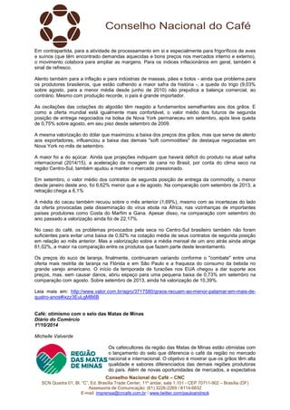 Em contrapartida, para a atividade de processamento em si e especialmente para frigoríficos de aves 
e suínos (que têm encontrado demandas aquecidas e bons preços nos mercados interno e externo), 
o movimento colabora para ampliar as margens. Para os índices inflacionários em geral, também é 
sinal de refresco. 
Alento também para a inflação e para indústrias de massas, pães e bolos - ainda que problema para 
os produtores brasileiros, que estão colhendo a maior safra da história -, a queda do trigo (9,03% 
sobre agosto, para a menor média desde junho de 2010) não prejudica a balança comercial, ao 
contrário. Mesmo com produção recorde, o país é grande importador. 
As oscilações das cotações do algodão têm reagido a fundamentos semelhantes aos dos grãos. E 
como a oferta mundial está igualmente mais confortável, o valor médio dos futuros de segunda 
posição de entrega negociados na bolsa de Nova York permaneceu em setembro, após leve queda 
de 0,75% sobre agosto, em seu piso desde setembro de 2009. 
A mesma valorização do dólar que maximizou a baixa dos preços dos grãos, mas que serve de alento 
aos exportadores, influenciou a baixa das demais "soft commodities" de destaque negociadas em 
Nova York no mês de setembro. 
A maior foi a do açúcar. Ainda que projeções indiquem que haverá déficit do produto na atual safra 
internacional (2014/15), a aceleração da moagem de cana no Brasil, por conta do clima seco na 
região Centro-Sul, também ajudou a manter o mercado pressionado. 
Em setembro, o valor médio dos contratos de segunda posição de entrega da commodity, o menor 
desde janeiro deste ano, foi 6,62% menor que a de agosto. Na comparação com setembro de 2013, a 
retração chega a 6,1% 
A média do cacau também recuou sobre o mês anterior (1,69%), mesmo com as incertezas do lado 
da oferta provocadas pela disseminação do vírus ebola na África, nas vizinhanças de importantes 
países produtores como Costa do Marfim e Gana. Apesar disso, na comparação com setembro do 
ano passado a valorização ainda foi de 22,17%. 
No caso do café, os problemas provocados pela seca no Centro-Sul brasileiro também não foram 
suficientes para evitar uma baixa de 0,92% na cotação média de seus contratos de segunda posição 
em relação ao mês anterior. Mas a valorização sobre a média mensal de um ano atrás ainda atinge 
61,02%, a maior na comparação entre os produtos que fazem parte deste levantamento. 
Os preços do suco de laranja, finalmente, continuaram variando conforme o "combate" entre uma 
oferta mais restrita de laranja na Flórida e em São Paulo e a fraqueza do consumo da bebida no 
grande varejo americano. O início da temporada de furacões nos EUA chegou a dar suporte aos 
preços, mas, sem causar danos, abriu espaço para uma pequena baixa de 0,73% em setembro na 
comparação com agosto. Sobre setembro de 2013, ainda há valorização de 10,39%. 
Leia mais em: http://www.valor.com.br/agro/3717580/graos-recuam-ao-menor-patamar-em-mais-de-quatro- 
Café: otimismo com o selo das Matas de Minas 
Diário do Comércio 
1º/10/2014 
Michelle Valverde 
Os cafeicultores da região das Matas de Minas estão otimistas com 
o lançamento do selo que diferencia o café da região no mercado 
nacional e internacional. O objetivo é mostrar que os grãos têm alta 
qualidade e sabores diferenciados das demais regiões produtoras 
do país. Além de novas oportunidades de mercados, a expectativa 
Conselho Nacional do Café – CNC 
anos#ixzz3EuLgMB6B 
SCN Quadra 01, Bl. “C”, Ed. Brasília Trade Center, 11º andar, sala 1.101 - CEP 70711-902 – Brasília (DF) 
Assessoria de Comunicação: (61) 3226-2269 / 8114-6632 
E-mail: imprensa@cncafe.com.br / www.twitter.com/pauloandreck 
 