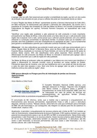é agregar valor ao café, fator essencial para ampliar a rentabilidade da região, que tem um dos custos 
de produção mais elevados do país, já que a colheita não pode ser mecanizada devido ao relevo. 
A marca "Região das Matas de Minas", apresentada durante a Semana Internacional do Café (SIC), 
em Belo Horizonte, foi desenvolvida para atender a demanda dos cafeicultores. De acordo com o 
presidente do Conselho das Entidades do Café das Matas de Minas e da Coocafé (Cooperativa dos 
Cafeicultores da Região de Lajinha), Fernando Romeiro Cerqueira, as expectativas são muito 
positivas. 
"Identificar uma região pela qualidade e pelo potencial do café produzido é muito importante, 
principalmente nas Matas de Minas, onde ainda existe uma falsa ideia de que o café produzido nesta 
região não é especial. Com o selo, vamos provar que o café tem grande potencial, com uma colheita 
artesanal e a produção concentrada na agricultura familiar. O produtor sabe que se trabalhar com 
precisão, terá mais qualidade e uma das conseqüências é a agregação de valor, o que é fundamental 
para garantir a rentabilidade e permitir que o cafeicultor continue investindo", disse. 
Diferencial – Um dos cafeicultores que pretende investir para que o café seja comercializado com a 
marca "Região Mata de Minas" é Bernardo Rena, sócio da Rena Café. Anualmente, ele colhe na 
Fazenda Recua, localizada no município de Paula Cândido, em torno de 900 sacas de 60 quilos do 
produto. Deste volume, 50% são classificados como grãos especiais. Rena acredita que a 
diferenciação do café produzido nas Matas de Minas no mercado é essencial para agregar valor e 
mostrar ao consumidor que o café da região tem alta qualidade. 
"As Matas de Minas já produzem cafés de qualidade o que faltava era uma marca para identificar a 
região e diferenciá-la no mercado mundial, como já acontece em outras regiões do Estado. 
Precisamos desse tipo de iniciativa, uma vez que trabalhamos com o uso amplo de mão de obra que 
a cada dia está mais escassa e cara. Será uma forma de agregar valor ao grão e incentivar a 
melhoria continua dos cafés da região", disse. 
CMN aprova alteração no Proagro para fins de indenização de perdas nas lavouras 
Agência Estado 
1º/10/2014 
Victor Martins e Célia Froufe 
O Conselho Monetário Nacional (CMN) aprovou uma 
alteração estrutural no Proagro. Segundo nota divulgada 
pelo Banco Central, o programa passa a permitir o 
enquadramento da renda bruta esperada (RBE) para fins 
de indenização em caso de perdas de lavouras em 
empreendimentos da agricultura familiar (Pronaf), 
beneficiando todos os produtores enquadrados no Proagro Mais. 
O comunicado do BC informou, ainda, que a medida visa a aprimorar o enquadramento de 
financiamentos para lavouras permanentes, especialmente frutas e café, e para a olericultura 
(legumes, verduras e outros). "Nessas culturas, vários itens de custo que contribuem para a formação 
da RBE não são financiados e, por conseguinte, não integram os cálculos para fins de cobertura no 
modelo atual", explicou o BC. 
Atualmente, é permitido o enquadramento de recursos próprios até o limite de R$ 7 mil, limitado ao 
valor do financiamento, independentemente da lavoura financiada. O BC explicou também que o valor 
passível de enquadramento passa a ser de até 80% da RBE no empreendimento. Nesse limite estão 
enquadrados o valor financiado e os recursos próprios. Esses recursos próprios estão limitados a R$ 
20 mil na nova resolução, observados também os seguintes parâmetros: 1) olericultura: até três 
vezes o valor financiado; 2) lavouras permanentes: até duas vezes o valor financiado; e 3) nas 
demais culturas: até o valor financiado. 
Conselho Nacional do Café – CNC 
SCN Quadra 01, Bl. “C”, Ed. Brasília Trade Center, 11º andar, sala 1.101 - CEP 70711-902 – Brasília (DF) 
Assessoria de Comunicação: (61) 3226-2269 / 8114-6632 
E-mail: imprensa@cncafe.com.br / www.twitter.com/pauloandreck 
 