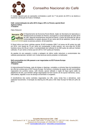 A medida vigorará para as operações contratadas a partir de 1º de janeiro de 2015 e se destina a 
incentivar a produção de frutas e hortaliças. 
Café: comercialização da safra 2014 chega a 45% no Paraná, aponta Deral 
Agência Safras 
1º/10/2014 
Fábio Rübenich 
O Departamento de Economia Rural (Deral), órgão da Secretaria de Agricultura e 
Abastecimento do Estado do Paraná, acompanha a comercialização da safra 2014 
de café. Segundo levantamento semanal do Deral, o índice de produção de café já 
comercializada no estado alcança 45 por cento até 29 de setembro, contra 42 por 
cento na semana anterior, 22 de setembro. 
O Deral indica que foram colhidas apenas 30.403 toneladas (506,7 mil sacas de 60 quilos) de café 
em 2014, com queda de 70 por cento em comparação à safra anterior, em uma área de 33.593 
hectares (recuo de 48 por cento). A produtividade dos cafezais foi de 905 quilos de café por hectare 
cultivado, 41 por cento a menos que em 2013 (1.531 quilos por hectare). 
As geadas do ano passado e ainda a estiagem do último verão reduziram a produtividade dos 
cafezais paranaenses, também com muitas lavouras sendo podadas e erradicadas. 
Soft commodities da Liffe passam a ser negociadas na ICE Futures Europe 
Agência Estado 
1º/10/2014 
A Intercontinental Exchange, rede de bolsas e clearings, completou a primeira fase da transferência 
da Liffe de Londres para a ICE Futures Europe. Os futuros e contratos de opção de soft commodities 
negociados em Londres (cacau, café robusta, açúcar refinado e ração de trigo) agora estão na 
plataforma da ICE, que também abriga negociações da ICE Futures US de açúcar demerara, cacau, 
café arábica, algodão e suco de laranja concentrado e congelado. 
A transferência dos outros contratos negociados na Liffe, como renda fixa e derivativos, será 
realizada futuramente. A transição da clearing da Liffe para a ICE Clear Europe foi feita em julho de 
2013. 
Conselho Nacional do Café – CNC 
SCN Quadra 01, Bl. “C”, Ed. Brasília Trade Center, 11º andar, sala 1.101 - CEP 70711-902 – Brasília (DF) 
Assessoria de Comunicação: (61) 3226-2269 / 8114-6632 
E-mail: imprensa@cncafe.com.br / www.twitter.com/pauloandreck 
