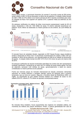 Conselho Nacional do Café – CNC
SCN Quadra 01, Bl. “C”, Ed. Brasília Trade Center, 11º andar, sala 1.101 - CEP 70711-902 – Brasília (DF)
Assessoria de Comunicação: (61) 3226-2269 / 8114-6632
E-mail: imprensa@cncafe.com.br / www.twitter.com/pauloandreck
Diante desse cenário, o vencimento dezembro do contrato C acumulou queda de 295 pontos,
sendo cotado a US$ 1,2135 por libra-peso no último dia de setembro. A cotação média mensal,
de US$ 1,1895, foi 37% inferior à do mesmo período de 2014. Quando convertidas para reais,
as cotações de Nova York superam em apenas 5,4% o patamar médio de setembro do ano
passado.
Os estoques certificados de arábica da bolsa nova-iorquina apresentaram queda de 96 mil
sacas, encerrando o mês em 1,99 milhão de sacas. O volume estocado encontra-se em
patamar 16,5% inferior ao observado no mesmo período do ano anterior, de 2,38 milhões de
sacas.
O mercado futuro da variedade robusta, negociado na ICE Futures Europe, seguiu tendência
similar à observada em Nova York. O vencimento novembro/2015 foi cotado a US$ 1.557 por
tonelada no último dia de setembro, com desvalorização de US$ 54 em relação ao fechamento
de agosto. A cotação média mensal, de US$ 1.571/t, foi 21,3% menor do que a do mesmo mês
de 2014.
Os estoques certificados de robusta monitorados pela Bolsa de Londres não vêm apresentando
oscilação significativa, mantendo-se ao redor dos 3,4 milhões de sacas desde agosto. No final
de setembro, somavam 3,42 milhões de sacas, aproximadamente o dobro do volume
contabilizado no mesmo período do ano passado.
Frente aos menores preços do mercado internacional de robusta, produtores vietnamitas
reduziram as vendas externas e carregam elevado volume de estoques para a próxima
temporada, que se inicia em outubro. Segundo o Escritório Geral de Estatísticas (GSO, em
inglês), as exportações do país asiático deverão totalizar 21,2 milhões de sacas no ano
cafeeiro 2014/15, volume 21,7% inferior ao apurado na temporada anterior.
No mercado físico brasileiro, houve aquecimento dos negócios da variedade arábica, em
momentos de melhora dos preços domésticos. Porém, a postura generalizada tem sido de
 