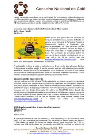 Conselho Nacional do Café – CNC
SCN Quadra 01, Bl. “C”, Ed. Brasília Trade Center, 11º andar, sala 1.101 - CEP 70711-902 – Brasília (DF)
Assessoria de Comunicação: (61) 3226-2269 / 8114-6632
E-mail: imprensa@cncafe.com.br / www.twitter.com/pauloandreck
cautela nas vendas, aguardando novas valorizações. Os produtores do café conilon seguiram
retraídos, permitindo que fossem atingidos novos recordes de preços. Os indicadores do Cepea
para as variedades arábica e conilon foram cotados no final de setembro a R$ 472,90/saca e a
R$ 352,91/saca, acumulando alta de, respectivamente, 6,3% e 7% no mês.
Inscrições para o Concurso Colheita Premiada vão até 15 de outubro
JeffreyGroup / Nestlé
01/10/2015
Faltam poucos dias para o fim das inscrições do
Concurso Colheita Premiada, iniciativa da Nestlé, em
parceria com o Ministério da Agricultura, Pecuária e
Abastecimento (MAPA), e organizada pela
Associação Brasileira de Cafés Especiais (BSCA),
que irá valorizar a produção nacional ao eleger o
melhor café entre todas as regiões produtoras do
Brasil. Para participar, os produtores podem se
inscrever de forma gratuita, individualmente ou em
grupo, até o dia 15 de outubro, pelo site
www.nescafe-dolcegusto.com.br/concurso, onde
estão mais informações e o regulamento do concurso.
A participação é aberta a todos os cafeicultores do Brasil, dentro das categorias Conilon,
Arábica natural e Arábica lavado. O grande vencedor terá seu café utilizado em uma edição
especial de cápsulas NESCAFÉ® Dolce Gusto®, 100% brasileira®, produzida na nova fábrica
de cápsulas que será inaugurada no final deste ano, na cidade de Montes Claros (MG). Os 15
finalistas ainda receberão premiações em dinheiro que somam R$ 450 mil.
SOBRE NESCAFÉ® DOLCE GUSTO®
Lançado no Brasil em 2009, NESCAFÉ® Dolce Gusto® é um sistema composto por cápsulas e
máquinas, fácil de usar, que permite aos consumidores prepararem em casa bebidas quentes e
frias com qualidade profissional. A marca introduziu um novo conceito no Brasil ao oferecer um
portfólio com opções de bebidas para diferentes momentos de consumo, além de uma linha de
máquinas com um design diferenciado. Os sabores de NESCAFÉ® Dolce Gusto® são
apresentados em cápsulas patenteadas e hermeticamente fechadas para capturar e preservar
os aromas voláteis de suas bebidas até o seu consumo. Atualmente, NESCAFÉ® Dolce
Gusto® lidera o mercado local de café em cápsulas. Para mais detalhes, acesse o site
www.nescafe-dolcegusto.com.br e a página da marca no Facebook
(www.facebook.com/dolcegustobrasil).
MDIC: Brasil embarca 2,9 mi de sacas de café em setembro
Agência Estado
01/10/2015
Tomas Okuda
A exportação brasileira de café em setembro (21 dias úteis) alcançou 2,919 milhões de sacas
de 60 kg, o que corresponde um aumento de 5,6% em relação ao mesmo mês do ano passado
(2,763 milhões de sacas). Em termos de receita cambial, houve diminuição de 17,7% no
período, para US$ 456,9 milhões em comparação com US$ 554,9 milhões em setembro de
 