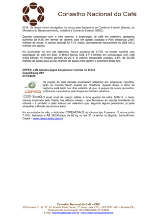 Conselho Nacional do Café – CNC
SCN Quadra 01, Bl. “C”, Ed. Brasília Trade Center, 11º andar, sala 1.101 - CEP 70711-902 – Brasília (DF)
Assessoria de Comunicação: (61) 3226-2269 / 8114-6632
E-mail: imprensa@cncafe.com.br / www.twitter.com/pauloandreck
2014. Os dados foram divulgados há pouco pela Secretaria de Comércio Exterior (Secex), do
Ministério do Desenvolvimento, Indústria e Comércio Exterior (MDIC).
Quando comparada com o mês anterior, a exportação de café em setembro apresenta
aumento de 9,3% em termos de volume, pois em agosto passado o País embarcou 2,667
milhões de sacas. A receita cambial foi 7,7% maior, considerando faturamento de US$ 424,2
milhões em agosto.
No acumulado do ano até setembro, houve aumento de 0,73% na receita cambial com
exportação de café em grão. O Brasil faturou US$ 3,719 bilhões em comparação com US$
3,692 bilhões no mesmo período de 2014. O volume embarcado avançou 3,4%, de 20,258
milhões de sacas para 20,954 milhões de sacas entre janeiro e setembro deste ano.
CEPEA: café robusta segue em patamar recorde no Brasil
Cepea/Esalq USP
01/10/2015
Os preços do café robusta encerraram setembro em patamares recordes,
tanto no Espírito Santo quanto em Rondônia. Apesar disso, o ritmo de
negócios está lento nos dois estados, já que, à espera de novos aumentos,
produtores consultados pelo Cepea se mantêm retraídos.
O atual nível de preços reflete a forte quebra da safra 2015/16, o baixo
volume exportado pelo Vietnã nos últimos meses – que favoreceu as vendas brasileiras do
robusta – e também o calor intenso em setembro que, segundo alguns produtores, já pode
atrapalhar a florada da próxima safra.
No acumulado do mês, o Indicador CEPEA/ESALQ do robusta tipo 6 peneira 13 acima subiu
7,15%, fechando a R$ 352,91/saca de 60 kg no dia 30 (a retirar no Espírito Santo.(Fonte:
Cepea – www.cepea.esalq.usp.br)
 