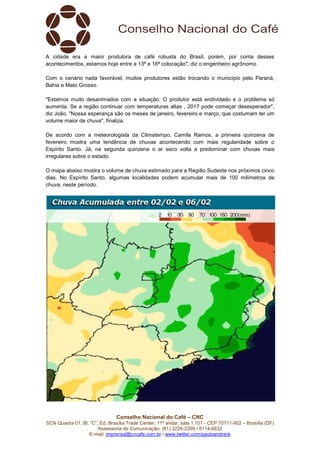 Conselho Nacional do Café – CNC
SCN Quadra 01, Bl. “C”, Ed. Brasília Trade Center, 11º andar, sala 1.101 - CEP 70711-902 – Brasília (DF)
Assessoria de Comunicação: (61) 3226-2269 / 8114-6632
E-mail: imprensa@cncafe.com.br / www.twitter.com/pauloandreck
A cidade era a maior produtora de café robusta do Brasil, porém, por conta desses
acontecimentos, estamos hoje entre a 13ª e 16ª colocação", diz o engenheiro agrônomo.
Com o cenário nada favorável, muitos produtores estão trocando o município pelo Paraná,
Bahia e Mato Grosso.
"Estamos muito desanimados com a situação. O produtor está endividado e o problema só
aumenta. Se a região continuar com temperaturas altas , 2017 pode começar desesperador",
diz João. "Nossa esperança são os meses de janeiro, fevereiro e março, que costumam ter um
volume maior de chuva", finaliza.
De acordo com a meteorologista da Climatempo, Camila Ramos, a primeira quinzena de
fevereiro mostra uma tendência de chuvas acontecendo com mais regularidade sobre o
Espírito Santo. Já, na segunda quinzena o ar seco volta a predominar com chuvas mais
irregulares sobre o estado.
O mapa abaixo mostra o volume de chuva estimado para a Região Sudeste nos próximos cinco
dias. No Espírito Santo, algumas localidades podem acumular mais de 100 milímetros de
chuva, neste período.
 