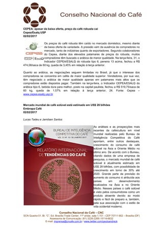 Conselho Nacional do Café – CNC
SCN Quadra 01, Bl. “C”, Ed. Brasília Trade Center, 11º andar, sala 1.101 - CEP 70711-902 – Brasília (DF)
Assessoria de Comunicação: (61) 3226-2269 / 8114-6632
E-mail: imprensa@cncafe.com.br / www.twitter.com/pauloandreck
CEPEA: apesar da baixa oferta, preço do café robusta cai
Cepea/Esalq USP
02/02/2017
Os preços do café robusta têm caído no mercado doméstico, mesmo diante
da baixa oferta da variedade. A pressão vem da ausência de compradores no
mercado, tanto de indústrias quanto de exportadores. Segundo colaboradores
do Cepea, diante dos elevados patamares de preços do robusta, muitos
compradores têm buscado o arábica de menor qualidade. Na terça-feira, 31, o
Indicador CEPEA/ESALQ do robusta tipo 6, peneira 13 acima, fechou a R$
474,08/saca de 60 kg, queda de 3,45% em relação à terça anterior.
Quanto ao arábica, as negociações seguem limitadas no Brasil, já que o interesse dos
compradores se concentra em cafés de maior qualidade superior. Vendedores, por sua vez,
têm negociado o arábica de maior qualidade apenas em patamares mais altos que os
compradores estão dispostos pagar. Também na terça-feira, o Indicador CEPEA/ESALQ do
arábica tipo 6, bebida dura para melhor, posto na capital paulista, fechou a R$ 519,75/saca de
60 kg, queda de 1,57% em relação à terça anterior, 24. Fonte: Cepea –
www.cepea.esalq.usp.br
Mercado mundial de café solúvel está estimado em US$ 28 bilhões
Embrapa Café
02/02/2017
Lucas Tadeu e Jamilsen Santos
As análises e as prospecções mais
recentes da cafeicultura em nível
mundial realizadas pelo Bureau de
Inteligência Competitiva do Café
apontam, entre outros destaques,
crescimento do consumo de café
solúvel na Ásia e Oriente Médio no
último ano. De acordo com o Bureau,
citando dados de uma empresa de
pesquisa, o mercado mundial de café
solúvel é atualmente estimado em
US$ 28 bilhões, com possibilidade de
crescimento em torno de 30% até
2020. Grande parte da previsão do
aumento do consumo é atribuída aos
países em desenvolvimento
localizados na Ásia e no Oriente
Médio. Nesses países o café solúvel
é visto pelos consumidores como um
produto atraente devido ao modo
rápido e fácil de preparo e, também,
pela sua associação com o estilo de
vida ocidental moderno.
 