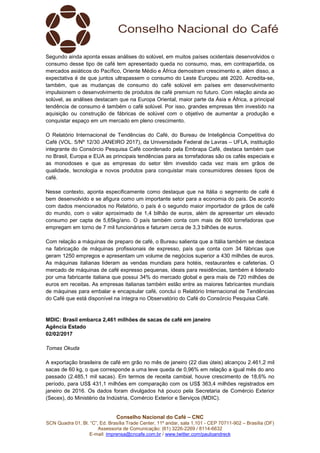 Conselho Nacional do Café – CNC
SCN Quadra 01, Bl. “C”, Ed. Brasília Trade Center, 11º andar, sala 1.101 - CEP 70711-902 – Brasília (DF)
Assessoria de Comunicação: (61) 3226-2269 / 8114-6632
E-mail: imprensa@cncafe.com.br / www.twitter.com/pauloandreck
Segundo ainda aponta essas análises do solúvel, em muitos países ocidentais desenvolvidos o
consumo desse tipo de café tem apresentado queda no consumo, mas, em contrapartida, os
mercados asiáticos do Pacífico, Oriente Médio e África demostram crescimento e, além disso, a
expectativa é de que juntos ultrapassem o consumo do Leste Europeu até 2020. Acredita-se,
também, que as mudanças de consumo do café solúvel em países em desenvolvimento
impulsionem o desenvolvimento de produtos de café premium no futuro. Com relação ainda ao
solúvel, as análises destacam que na Europa Oriental, maior parte da Ásia e África, a principal
tendência de consumo é também o café solúvel. Por isso, grandes empresas têm investido na
aquisição ou construção de fábricas de solúvel com o objetivo de aumentar a produção e
conquistar espaço em um mercado em pleno crescimento.
O Relatório Internacional de Tendências do Café, do Bureau de Inteligência Competitiva do
Café (VOL. 5/Nº 12/30 JANEIRO 2017), da Universidade Federal de Lavras – UFLA, instituição
integrante do Consórcio Pesquisa Café coordenado pela Embrapa Café, destaca também que
no Brasil, Europa e EUA as principais tendências para as torrefadoras são os cafés especiais e
as monodoses e que as empresas do setor têm investido cada vez mais em grãos de
qualidade, tecnologia e novos produtos para conquistar mais consumidores desses tipos de
café.
Nesse contexto, aponta especificamente como destaque que na Itália o segmento de café é
bem desenvolvido e se afigura como um importante setor para a economia do país. De acordo
com dados mencionados no Relatório, o país é o segundo maior importador de grãos de café
do mundo, com o valor aproximado de 1,4 bilhão de euros, além de apresentar um elevado
consumo per capta de 5,65kg/ano. O país também conta com mais de 800 torrefadoras que
empregam em torno de 7 mil funcionários e faturam cerca de 3,3 bilhões de euros.
Com relação a máquinas de preparo de café, o Bureau salienta que a Itália também se destaca
na fabricação de máquinas profissionais de expresso, país que conta com 34 fábricas que
geram 1250 empregos e apresentam um volume de negócios superior a 430 milhões de euros.
As máquinas italianas lideram as vendas mundiais para hotéis, restaurantes e cafeterias. O
mercado de máquinas de café expresso pequenas, ideais para residências, também é liderado
por uma fabricante italiana que possui 34% do mercado global e gera mais de 720 milhões de
euros em receitas. As empresas italianas também estão entre as maiores fabricantes mundiais
de máquinas para embalar e encapsular café, conclui o Relatório Internacional de Tendências
do Café que está disponível na íntegra no Observatório do Café do Consórcio Pesquisa Café.
MDIC: Brasil embarca 2,461 milhões de sacas de café em janeiro
Agência Estado
02/02/2017
Tomas Okuda
A exportação brasileira de café em grão no mês de janeiro (22 dias úteis) alcançou 2.461,2 mil
sacas de 60 kg, o que corresponde a uma leve queda de 0,96% em relação a igual mês do ano
passado (2.485,1 mil sacas). Em termos de receita cambial, houve crescimento de 18,6% no
período, para US$ 431,1 milhões em comparação com os US$ 363,4 milhões registrados em
janeiro de 2016. Os dados foram divulgados há pouco pela Secretaria de Comércio Exterior
(Secex), do Ministério da Indústria, Comércio Exterior e Serviços (MDIC).
 