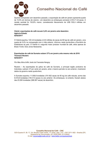 Conselho Nacional do Café – CNC
SCN Quadra 01, Bl. “C”, Ed. Brasília Trade Center, 11º andar, sala 1.101 - CEP 70711-902 – Brasília (DF)
Assessoria de Comunicação: (61) 3226-2269 / 8114-6632
E-mail: imprensa@cncafe.com.br / www.twitter.com/pauloandreck
Quando comparada com dezembro passado, a exportação de café em janeiro apresenta queda
de 15,5% em termos de volume - em dezembro os embarques somaram 2.912,7 mil sacas. A
receita cambial foi 19,03% menor, considerando faturamento de US$ 532,4 milhões em
dezembro passado.
Vietnã: exportações de café recuam 5,4% em janeiro ante dezembro
Agência Estado
02/02/2017
O Vietnã exportou 140 mil toneladas (2,33 milhões de sacas de 60 kg) de café em janeiro, uma
queda de 5,4% na comparação com o mês anterior, informou nesta quinta-feira o Escritório de
Estatísticas do país. O Vietnã é o segundo maior produtor mundial de café, atrás apenas do
Brasil. Fonte: Dow Jones Newswires.
Exportações de café de Sumatra sobem 37% em janeiro ante mesmo mês de 2016
Thomson Reuters
02/02/2017
Por Mas Alina Arifin; texto de Fransiska Nangoy
Reuters – As exportações de grãos de café da Sumatra, a principal região produtora da
Indonésia, subiram 37 por cento em janeiro, ante o mesmo período no ano anterior, mostraram
dados do governo nesta quarta-feira.
A Sumatra exportou 11.509,9 toneladas (191.832 sacas de 60 kg) de café robusta, acima das
8.418,8 toneladas (140.313 sacas) no ano anterior. Os embarques, no entanto, ficaram abaixo
das 23.284 toneladas (388.067 sacas) de dezembro.
 