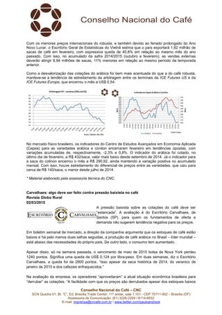 Conselho Nacional do Café – CNC
SCN Quadra 01, Bl. “C”, Ed. Brasília Trade Center, 11º andar, sala 1.101 - CEP 70711-902 – Brasília (DF)
Assessoria de Comunicação: (61) 3226-2269 / 8114-6632
E-mail: imprensa@cncafe.com.br / www.twitter.com/pauloandreck
Com os menores preços internacionais do robusta, e também devido ao feriado prolongado do Ano
Novo Lunar, o Escritório Geral de Estatísticas do Vietnã estima que o país exportará 1,82 milhão de
sacas de café em fevereiro, com expressiva queda de 40,8% em relação ao mesmo mês do ano
passado. Com isso, no acumulado da safra 2014/2015 (outubro a fevereiro), as vendas externas
deverão atingir 8,94 milhões de sacas, 11% menores em relação ao mesmo período da temporada
anterior.
Como a desvalorização das cotações do arábica foi bem mais acentuada do que a do café robusta,
manteve-se a tendência de estreitamento da arbitragem entre os terminais da ICE Futures US e da
ICE Futures Europe, que encerrou o mês a US$ 0,54.
No mercado físico brasileiro, os indicadores do Centro de Estudos Avançados em Economia Aplicada
(Cepea) para as variedades arábica e conilon encerraram fevereiro em tendências opostas, com
variações acumuladas de, respectivamente, -2,3% e 0,8%. O indicador do arábica foi cotado, no
último dia de fevereiro, a R$ 432/saca, valor mais baixo desde setembro de 2014. Já o indicador para
a saca do colinon encerrou o mês a R$ 290,92, ainda mantendo a variação positiva no acumulado
mensal. Com isso, houve estreitamento do diferencial de preços entre as variedades, que caiu para
cerca de R$ 140/saca, o menor desde julho de 2014.
* Material elaborado pela assessoria técnica do CNC.
Carvalhaes: algo deve ser feito contra pressão baixista no café
Revista Globo Rural
02/03/2015
A pressão baixista sobre as cotações do café deve ser
“estancada”. A avaliação é do Escritório Carvalhaes, de
Santos (SP), para quem os fundamentos de oferta e
demanda não sugerem tendência negativa para os preços.
Em boletim semanal de mercado, a direção da companhia argumenta que os estoques de café estão
baixos e há pelo menos duas safras seguidas, a produção de café arábica no Brasil – líder mundial –
está abaixo das necessidades do próprio país. De outro lado, o consumo tem aumentado.
Apesar disso, só na semana passada, o vencimento de maio de 2015 bolsa de Nova York perdeu
1240 pontos. Significa uma queda de US$ 0,124 por libra-peso. Em duas semanas, diz o Escritório
Carvalhaes, a queda foi de 2600 pontos. “Isso apesar da seca histórica de 2014, do veranico de
janeiro de 2015 e dos cafezais enfraquecidos.”
Na avaliação da empresa, os operadores “aproveitaram” a atual situação econômica brasileira para
“derrubar” as cotações. “A facilidade com que os preços são derrubados apesar dos estoques baixos
 