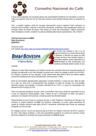 Conselho Nacional do Café – CNC
SCN Quadra 01, Bl. “C”, Ed. Brasília Trade Center, 11º andar, sala 1.101 - CEP 70711-902 – Brasília (DF)
Assessoria de Comunicação: (61) 3226-2269 / 8114-6632
E-mail: imprensa@cncafe.com.br / www.twitter.com/pauloandreck
e duas safras seguidas com produção abaixo das necessidades brasileiras de exportação e consumo
indica que alguma coisa tem de ser feita para estancar essa pressão baixista sobre as cotações do
café”.
Com a pressão negativa vinda do mercado internacional, poucos negócios foram fechados no
mercado físico brasileiro. Segundo o Escritório Carvalhaes, produtores mais capitalizados saíram do
mercado diante de ofertas de preços mais baixos por parte dos compradores. “Alguns produtores
foram obrigados a vender, aceitando os preços aviltados pelas baixas especulativas”, diz o informe.
Café tem forte baixa na BM&F
Valor Econômico
02/03/2015
Fernando Lopes
Link original: http://www.valor.com.br/agro/3932236/cafe-tem-forte-baixa-na-bmf
As chuvas que voltaram a dar o ar da
graça em fevereiro no Centro-Sul do Brasil
e ajudaram a derrubar os preços do café
na bolsa de Nova York também fizeram a
commodity registrar queda significativa na
BM&FBovespa no mês, acentuando uma
tendência verificada desde outubro do ano
passado.
Cálculos do Valor Data baseados nas médias mensais dos contratos futuros de segunda posição de
entrega (normalmente os de maior liquidez) mostram que a baixa em relação a janeiro foi de 6,49%.
Em relação a fevereiro do ano passado, a alta, determinada pelo déficit hídrico que afetou regiões
produtoras brasileiras pelo menos até dezembro, ainda alcança 11,06%.
Entre as commodities agropecuárias negociadas na bolsa brasileira, a única que caiu, além do café,
foi a soja, em linha com o comportamento das cotações na bolsa de Chicago (ver Commodities
agrícolas seguem sob pressão). A retração verificada foi de 1,27%, e o recuo na comparação com
fevereiro de 2014 atingiu 22,73%.
Para os produtores brasileiros de soja e café, commodities vitais para a pauta de exportação do país
e para as respectivas ofertas globais, resta o alento de que a valorização do dólar, que ajuda a
pressionar as cotações internacionais, compensa parte das desvalorizações.
Diferentemente do que ocorreu no mercado de soja, o milho "desafiou" a tendência de Chicago e se
manteve no mesmo patamar na BM&F em fevereiro, sustentado, em parte, pelas estimativas de
queda da colheita nacional nesta safra 2014/15, novamente confirmada pela Conab em pesquisa
divulgada no início do mês.
Em relação a janeiro, houve uma pequena alta de 0,52%; em relação a fevereiro de 2014, a queda é
de 4,6%. Para alguns analistas, o ritmo das exportações brasileiras do cereal nos próximos meses
terá forte influência na formação dos preços praticados na BM&FBovespa.
 