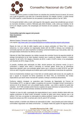 Conselho Nacional do Café – CNC
SCN Quadra 01, Bl. “C”, Ed. Brasília Trade Center, 11º andar, sala 1.101 - CEP 70711-902 – Brasília (DF)
Assessoria de Comunicação: (61) 3226-2269 / 8114-6632
E-mail: imprensa@cncafe.com.br / www.twitter.com/pauloandreck
Também em terreno positivo na bolsa ficaram as cotações dos contratos futuros do etanol, de carona
com a alta da gasolina e que está com a demanda aquecida. Em relação a janeiro, a média mensal
foi 2,39% superior, e sobre fevereiro do ano passado a queda agora passou a ser de 1,96%.
E o boi gordo também voltou a subir, pelo segundo mês seguido, apesar das turbulências que cercam
os mercados doméstico e externo. Motivada pela oferta limitada, a alta, ainda que modesta, foi de
0,41% em relação a janeiro. Na comparação com fevereiro do ano passado, a valorização chega a
19,88%.
Commodities agrícolas seguem sob pressão
Valor Econômico
02/03/2015
Mariana Caetano, Fernando Lopes e Camila Souza Ramos
Link original: http://www.valor.com.br/agro/3932234/commodities-agricolas-seguem-sob-pressao
Depois de mais um mês de saldo negativo para os preços praticados em Nova York, o açúcar
estacionou no menor patamar de negociações desde abril de 2009 e reforçou sua condição de
commodity agrícola com peso importante na balança comercial brasileira que mais perdeu valor nas
principais bolsas americanas nos últimos cinco anos.
Cálculos do Valor Data baseados nas médias mensais dos contratos futuros de segunda posição de
entrega (normalmente os de maior liquidez) mostram que a queda em relação a janeiro, a quarta
seguida, foi de 5,44%. Em relação a fevereiro de 2014, o valor é 12,87% menor, e na comparação
com fevereiro de 2010, chega a 43,9%.
A pressão, ampliada pela valorização do dólar, deverá perdurar nos próximos meses, já que é
confortável a relação entre oferta e demanda no mercado global. Ainda que as estimativas
disponíveis apontem para uma produção global menor que o consumo na safra 2015/16, que terá
início em abril, há gordos estoques acumulados após quatro temporadas consecutivas de superávits.
Como os fundamentos sinalizam que é mais fácil um camelo passar pelo buraco de uma agulha do
que o açúcar se recuperar de forma expressiva em Nova York, os movimentos dos fundos
especulativos que atuam nesse mercado têm ajudado a reforçar a tendência descendente.
Conforme relatório divulgado na sexta-feira pela Comissão de Negociação de Futuros de
Commodities (CFTC, na sigla em inglês), os gestores de recursos (“managed money”) encerraram a
semana de 24 de fevereiro com uma posição líquida vendida – que indica a aposta na queda das
cotações – de 37.095 contratos (entre futuros e opções) de açúcar demerara na bolsa de Nova York,
bem acima do saldo de 6.220 contratos vendidos da semana anterior.
Também no caso do café, a percepção dos especuladores é que o cenário climático desta safra nas
regiões produtoras do Brasil (maior fornecedor mundial do grão) está menos rigoroso que o da
anterior. Com isso, as apostas na valorização do arábica perderam ímpeto em Nova York e o saldo
líquido de compra caiu 49% na semana até o dia 24, para 8.167 contratos.
Nesse contexto, e também sob influência da valorização do dólar – essa pressão paira sobre todas as
commodities negociadas nas bolsas americanas -, a cotação média dos papéis de segunda posição
 