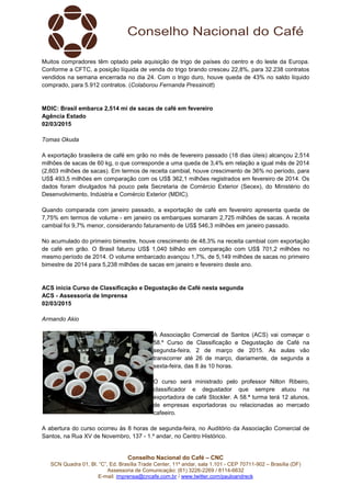 Conselho Nacional do Café – CNC
SCN Quadra 01, Bl. “C”, Ed. Brasília Trade Center, 11º andar, sala 1.101 - CEP 70711-902 – Brasília (DF)
Assessoria de Comunicação: (61) 3226-2269 / 8114-6632
E-mail: imprensa@cncafe.com.br / www.twitter.com/pauloandreck
Muitos compradores têm optado pela aquisição de trigo de países do centro e do leste da Europa.
Conforme a CFTC, a posição líquida de venda do trigo brando cresceu 22,8%, para 32.238 contratos
vendidos na semana encerrada no dia 24. Com o trigo duro, houve queda de 43% no saldo líquido
comprado, para 5.912 contratos. (Colaborou Fernanda Pressinott)
MDIC: Brasil embarca 2,514 mi de sacas de café em fevereiro
Agência Estado
02/03/2015
Tomas Okuda
A exportação brasileira de café em grão no mês de fevereiro passado (18 dias úteis) alcançou 2,514
milhões de sacas de 60 kg, o que corresponde a uma queda de 3,4% em relação a igual mês de 2014
(2,603 milhões de sacas). Em termos de receita cambial, houve crescimento de 36% no período, para
US$ 493,5 milhões em comparação com os US$ 362,1 milhões registrados em fevereiro de 2014. Os
dados foram divulgados há pouco pela Secretaria de Comércio Exterior (Secex), do Ministério do
Desenvolvimento, Indústria e Comércio Exterior (MDIC).
Quando comparada com janeiro passado, a exportação de café em fevereiro apresenta queda de
7,75% em termos de volume - em janeiro os embarques somaram 2,725 milhões de sacas. A receita
cambial foi 9,7% menor, considerando faturamento de US$ 546,3 milhões em janeiro passado.
No acumulado do primeiro bimestre, houve crescimento de 48,3% na receita cambial com exportação
de café em grão. O Brasil faturou US$ 1,040 bilhão em comparação com US$ 701,2 milhões no
mesmo período de 2014. O volume embarcado avançou 1,7%, de 5,149 milhões de sacas no primeiro
bimestre de 2014 para 5,238 milhões de sacas em janeiro e fevereiro deste ano.
ACS inicia Curso de Classificação e Degustação de Café nesta segunda
ACS - Assessoria de Imprensa
02/03/2015
Armando Akio
A Associação Comercial de Santos (ACS) vai começar o
58.º Curso de Classificação e Degustação de Café na
segunda-feira, 2 de março de 2015. As aulas vão
transcorrer até 26 de março, diariamente, de segunda a
sexta-feira, das 8 às 10 horas.
O curso será ministrado pelo professor Nilton Ribeiro,
classificador e degustador que sempre atuou na
exportadora de café Stockler. A 58.ª turma terá 12 alunos,
de empresas exportadoras ou relacionadas ao mercado
cafeeiro.
A abertura do curso ocorreu às 8 horas de segunda-feira, no Auditório da Associação Comercial de
Santos, na Rua XV de Novembro, 137 - 1.º andar, no Centro Histórico.
 