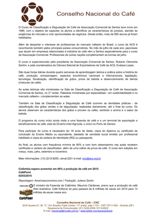 Conselho Nacional do Café – CNC
SCN Quadra 01, Bl. “C”, Ed. Brasília Trade Center, 11º andar, sala 1.101 - CEP 70711-902 – Brasília (DF)
Assessoria de Comunicação: (61) 3226-2269 / 8114-6632
E-mail: imprensa@cncafe.com.br / www.twitter.com/pauloandreck
O Curso de Classificação e Degustação de Café da Associação Comercial de Santos teve início em
1989, com o objetivo de capacitar os alunos a identificar as características do produto, atender às
exigências do mercado e criar oportunidades de negócios. Desde então, mais de 800 alunos já foram
habilitados.
Além de despertar o interesse de profissionais do mercado cafeeiro do Brasil, o curso da ACS é
reconhecido também pelos principais países consumidores. No mês de julho de cada ano, japoneses
que atuam em empresas relacionadas à indústria do café vêm a Santos especialmente para o curso
da Associação Comercial. Profissionais de outras nações complementam as turmas de julho.
O curso é supervisionado pelo presidente da Associação Comercial de Santos, Roberto Clemente
Santini, e pela coordenadora da Câmara Setorial de Exportadores de Café da ACS, Evelyse Lopes.
São duas horas diárias durante quatro semanas de aprendizagem teórica e prática sobre a história do
café, produção, armazenagem, aspectos econômicos nacionais e internacionais, legislação,
tecnologia, fiscalização, identificação de grãos, prova de bebida e desenvolvimento de blends
(misturas) de cafés.
As aulas teóricas são ministradas na Sala de Classificação e Degustação de Café da Associação
Comercial de Santos, no 3.º andar. Palestras ministradas por especialistas - em sustentabilidade e no
mercado cafeeiro - complementam as aulas.
Também na Sala de Classificação e Degustação de Café ocorrem as atividades práticas - de
classificação dos grãos verdes e de degustação, realizadas diariamente, até o final do curso. Os
alunos observam as características dos grãos e provam os cafés, sentindo o aroma e o sabor da
bebida.
O programa do curso inclui ainda visita a uma fazenda de café e a um terminal de exportação e
beneficiamento de café, este da Dínamo Inter-Agrícola, o único no Porto de Santos.
Para participar do curso é necessário ter 18 anos de idade, cópia do diploma ou certificado de
conclusão do Ensino Médio ou equivalente, atestado de sanidade bucal emitido por profissional
habilitado e cópia da carteira de identidade (RG) ou passaporte.
Ao final, os alunos com frequência mínima de 80% e com bom desempenho nas aulas recebem
certificado e carteira de classificador, além de uma colher de prova de café. O curso tem edições em
março, maio, julho, setembro e novembro.
Mais informações: (13) 3212-8200, ramal 220 / e-mail: acs@acs.org.br
Colômbia espera aumentar em 60% a produção de café em 2015
CaféPoint
02/03/2015
Reportagem: Americaeconomica.com / Tradução: Juliana Santin
O ministro da Fazenda da Colômbia, Mauricio Cárdenas, previu que a produção de café
(foto ilustrativa: Café Editora) do país passará de 8 milhões de sacas em 2010 para 13
milhões de sacas nesse ano.
 