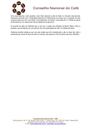 Conselho Nacional do Café – CNC
SCN Quadra 01, Bl. “C”, Ed. Brasília Trade Center, 11º andar, sala 1.101 - CEP 70711-902 – Brasília (DF)
Assessoria de Comunicação: (61) 3226-2269 / 8114-6632
E-mail: imprensa@cncafe.com.br / www.twitter.com/pauloandreck
Com suas palavras, onde ressaltou como fator adicional a alta do dólar no mercado internacional,
Cárdenas concorda com a Federação Nacional de Cafeicultores que disse que a produção do país
começou esse ano com o pé direito. Concretamente, em janeiro, a produção de 1,1 milhão de sacas
de 60 quilos foi “um volume que não se registrava há sete anos”.
O aumento do grão da Colômbia tem a ver com a queda nas colheitas do Brasil, México, Peru e
Equador, que se traduziu em uma alta de 10% nas exportações de café, 12 milhões de sacas.
Cárdenas também destacou que uma das razões que tem impulsionado a alta no setor tem sido o
atual preço de venda da saca de café no mercado, que supera os 700 mil pesos (cerca de US$ 280).
 