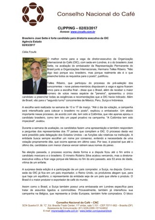 Conselho Nacional do Café – CNC
SCN Quadra 01, Bl. “C”, Ed. Brasília Trade Center, 11º andar, sala 1.101 - CEP 70711-902 – Brasília (DF)
Assessoria de Comunicação: (61) 3226-2269 / 8114-6632
E-mail: imprensa@cncafe.com.br / www.twitter.com/pauloandreck
CLIPPING – 02/03/2017
Acesse: www.cncafe.com.br
Brasileiro José Sette é forte candidato para diretoria executiva da OIC
Agência Estado
02/03/2017
Célia Froufe
O melhor nome para a vaga de diretor-executivo da Organização
Internacional do Café (OIC), com sede em Londres, é o do brasileiro José
Sette, na avaliação do embaixador da Representação Permanente do
Brasil junto a Organizações Internacionais, Hermano Telles Ribeiro. "Não
digo isso porque sou brasileiro, mas porque realmente ele é o que
preenche todos os requisitos para o posto", justificou.
Telles Ribeiro, que participou do processo de pré-seleção dos
concorrentes - nove países-membros disputavam a vaga e agora ficaram
cinco para a escolha final - disse que o Brasil, além de receber o maior
número de votos nessa espécie de "peneira", apresentou o único
candidato a preencher todas as exigências e recomendações que a OIC havia indicado. Além
de Brasil, vão para o "segundo turno" concorrentes de México, Peru, Suíça e Indonésia.
A escolha será realizada na semana de 13 a 17 de março. "Até o dia da votação, a campanha
será intensificada para colocar o brasileiro no posto", explicou o embaixador. Um aliado
importante nesse processo, de acordo com ele, tem sido a Colômbia, que não apenas apoiou o
candidato brasileiro, como tem tido um papel proativo na campanha. "A Colômbia tem sido
impecável", avaliou.
Durante a semana de avaliação, os candidatos fazem uma apresentação e também respondem
a perguntas dos representantes dos 77 países que compõem a OIC. O processo desta vez
será presidido pela delegação dos Estados Unidos - as funções são rotativas na instituição. A
entidade busca sempre escolher um nome por consenso, evitando a necessidade de uma
votação propriamente dita, que ocorre apenas em último caso. Por isso, é possível que até o
último dia, candidatos com menor chance vencer retirem seus nomes do páreo.
Na eleição passada, o processo ocorreu desta forma e a disputa ficou até o fim entre o
candidato mexicano e o brasileiro. O mineiro Robério Silva acabou vencendo, mas a diretoria-
executiva voltou a ficar vaga porque ele faleceu no fim do ano passado, aos 53 anos de idade,
vítima de um enfarte.
A surpresa desta edição é a participação de um país comprador, a Suíça, na disputa. Como a
sede da OIC já fica em um país importador, o Reino Unido, os produtores alegam que, para
que haja um equilíbrio, o representante da entidade seja de um país que oferte o produto. O
Brasil é o maior produtor e exportador de café do mundo.
Assim como o Brasil, a Suíça também possui uma embaixada em Londres específica para
tratar de assuntos ligados a commodities. Provavelmente, também já intensificou sua
campanha na Bélgica, que representa a União Europeia, também forte compradora. O bloco
 