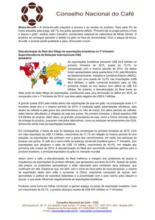 Conselho Nacional do Café – CNC
SCN Quadra 01, Bl. “C”, Ed. Brasília Trade Center, 11º andar, sala 1.101 - CEP 70711-902 – Brasília (DF)
Assessoria de Comunicação: (61) 3226-2269 / 8114-6632
E-mail: imprensa@cncafe.com.br / www.twitter.com/pauloandreck
Broca-do-café – A broca-do-café prejudica a lavoura e as vendas do produtor. Para cada 5% de
frutos atacados pela praga, até 1% dos grãos apresenta defeito. “Primeiro ela (a praga) perfura o fruto
e depois o grão”, explica Julian Carvalho, coordenador estadual de cafeicultura de Minas Gerais. O
produtor só consegue perceber o defeito no grão na hora de comercializar. Com o ataque da broca-
do-café, o produto perde qualidade e peso, diminuindo o lucro.
Desvalorização do Real deu fôlego às exportações brasileiras no 1º trimestre
Superintendência de Relações Internacionais CNA
02/04/2015
As exportações brasileiras somaram US$ 42,8 bilhões no
primeiro trimestre de 2015, queda de 13,7% na
comparação com o mesmo período de 2014. Os dados
foram apresentados nesta quarta-feira (1/4), pelo Ministério
do Desenvolvimento, Indústria e Comércio Exterior (MDIC).
Mesmo com uma queda de 13,2% nas importações (US$
48,3 bilhões), o saldo comercial brasileiro para os três
primeiros meses do ano fechou com déficit de U$$ 5,6
bilhões. No entanto, a desvalorização do Real frente ao
dólar pode ter dado fôlego às exportações, contribuindo para uma diminuição no déficit em 2015, se
comparado com o 1º trimestre de 2014, que teve saldo negativo de US$ 6,1 bilhões.
A grande queda (43% pela média diária) das exportações de soja em grão, na comparação entre o 1º
trimestre deste ano e o mesmo período de 2014, é explicada pelas adversidades climáticas, pelo
atraso da colheita e pela greve dos caminhoneiros no mês de março. Em pleno período de colheita,
estes fatores dificultaram a chegada da soja aos portos. No primeiro trimestre, o Brasil exportou US$
2,6 bilhões do produto. Além disso, os grandes compradores de soja, como a China, temendo atraso
da entrega do produto, buscaram mercados alternativos, como os estoques remanescentes dos EUA,
diminuindo ainda mais as exportações brasileiras.
Em contrapartida, o farelo de soja foi destaque nos embarques no primeiro trimestre de 2015. Com
um valor exportado de US$ 1,3 bilhão, crescimento de 11,1% em relação ao mesmo período do ano
passado, as exportações não sofreram com a greve dos caminhoneiros, em razão dos estoques do
produto nos portos. O café foi o carro-chefe da balança comercial brasileira para o 1º trimestre, com
exportações que atingiram o valor de US$ 1,6 bilhão, crescimento de 40,4%, em relação aos
primeiros três meses de 2014. A desvalorização do Real vem permitindo excelentes ganhos para o
produtor brasileiro, o principal exportador do grão no mercado mundial.
Assim como o café, a desvalorização do Real melhorou a margem dos produtores de açúcar e
impulsionou as exportações do produto refinado, que apresentou aumento de 2,4%. Apesar da queda
dos preços, os produtores aproveitaram o dólar valorizado para venderem seus estoques, que
continuam em alta. Espera-se que, em abril, com o início da nova safra de cana-de-açúcar, o volume
de exportação deste item volte a aumentar. A China, importante comprador de açúcar, tem
aproveitado a política de subsídios tailandesa e a proximidade com o país vizinho para adquirir o
açúcar, o que pode influenciar negativamente as exportações brasileiras.
Produtos como fumo em folhas continuam a ganhar espaço na pauta de exportação brasileira. Com
um crescimento de 43,1%, o produto alcançou receita de US$ 444 milhões no 1º trimestre.
 