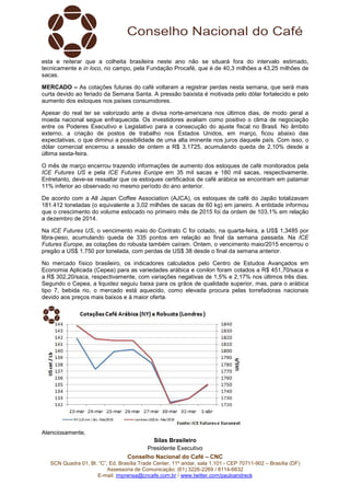 Conselho Nacional do Café – CNC
SCN Quadra 01, Bl. “C”, Ed. Brasília Trade Center, 11º andar, sala 1.101 - CEP 70711-902 – Brasília (DF)
Assessoria de Comunicação: (61) 3226-2269 / 8114-6632
E-mail: imprensa@cncafe.com.br / www.twitter.com/pauloandreck
esta e reiterar que a colheita brasileira neste ano não se situará fora do intervalo estimado,
tecnicamente e in loco, no campo, pela Fundação Procafé, que é de 40,3 milhões a 43,25 milhões de
sacas.
MERCADO – As cotações futuras do café voltaram a registrar perdas nesta semana, que será mais
curta devido ao feriado da Semana Santa. A pressão baixista é motivada pelo dólar fortalecido e pelo
aumento dos estoques nos países consumidores.
Apesar do real ter se valorizado ante a divisa norte-americana nos últimos dias, de modo geral a
moeda nacional segue enfraquecida. Os investidores avaliam como positivo o clima de negociação
entre os Poderes Executivo e Legislativo para a consecução do ajuste fiscal no Brasil. No âmbito
externo, a criação de postos de trabalho nos Estados Unidos, em março, ficou abaixo das
expectativas, o que diminui a possibilidade de uma alta iminente nos juros daquele país. Com isso, o
dólar comercial encerrou a sessão de ontem a R$ 3,1725, acumulando queda de 2,10% desde a
última sexta-feira.
O mês de março encerrou trazendo informações de aumento dos estoques de café monitorados pela
ICE Futures US e pela ICE Futures Europe em 35 mil sacas e 180 mil sacas, respectivamente.
Entretanto, deve-se ressaltar que os estoques certificados de café arábica se encontram em patamar
11% inferior ao observado no mesmo período do ano anterior.
De acordo com a All Japan Coffee Association (AJCA), os estoques de café do Japão totalizavam
181.412 toneladas (o equivalente a 3,02 milhões de sacas de 60 kg) em janeiro. A entidade informou
que o crescimento do volume estocado no primeiro mês de 2015 foi da ordem de 103,1% em relação
a dezembro de 2014.
Na ICE Futures US, o vencimento maio do Contrato C foi cotado, na quarta-feira, a US$ 1,3485 por
libra-peso, acumulando queda de 335 pontos em relação ao final da semana passada. Na ICE
Futures Europe, as cotações do robusta também caíram. Ontem, o vencimento maio/2015 encerrou o
pregão a US$ 1.750 por tonelada, com perdas de US$ 38 desde o final da semana anterior.
No mercado físico brasileiro, os indicadores calculados pelo Centro de Estudos Avançados em
Economia Aplicada (Cepea) para as variedades arábica e conilon foram cotados a R$ 451,70/saca e
a R$ 302,20/saca, respectivamente, com variações negativas de 1,5% e 2,17% nos últimos três dias.
Segundo o Cepea, a liquidez seguiu baixa para os grãos de qualidade superior, mas, para o arábica
tipo 7, bebida rio, o mercado está aquecido, como elevada procura pelas torrefadoras nacionais
devido aos preços mais baixos e à maior oferta.
Atenciosamente,
Silas Brasileiro
Presidente Executivo
 