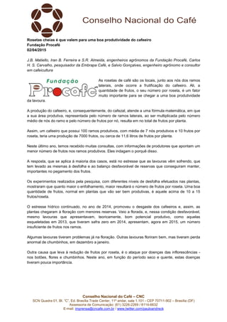 Conselho Nacional do Café – CNC
SCN Quadra 01, Bl. “C”, Ed. Brasília Trade Center, 11º andar, sala 1.101 - CEP 70711-902 – Brasília (DF)
Assessoria de Comunicação: (61) 3226-2269 / 8114-6632
E-mail: imprensa@cncafe.com.br / www.twitter.com/pauloandreck
Rosetas cheias é que valem para uma boa produtividade do cafeeiro
Fundação Procafé
02/04/2015
J.B. Matiello, Iran B. Ferreira e S.R. Almeida, engenheiros agrônomos da Fundação Procafé, Carlos
H. S. Carvalho, pesquisador da Embrapa Café, e Salvio Gonçalves, engenheiro agrônomo e consultor
em cafeicultura
As rosetas de café são os locais, junto aos nós dos ramos
laterais, onde ocorre a frutificação do cafeeiro. Ali, a
quantidade de frutos, o seu número por roseta, é um fator
muito importante para se chegar a uma boa produtividade
da lavoura.
A produção do cafeeiro, e, consequentemente, do cafezal, atende a uma fórmula matemática, em que
a sua área produtiva, representada pelo número de ramos laterais, ao ser multiplicada pelo número
médio de nós do ramo e pelo número de frutos por nó, resulta em no total de frutos por planta.
Assim, um cafeeiro que possui 100 ramos produtivos, com média de 7 nós produtivos e 10 frutos por
roseta, teria uma produção de 7000 frutos, ou cerca de 11,6 litros de frutos por planta.
Neste último ano, temos recebido muitas consultas, com informações de produtores que apontam um
menor número de frutos nos ramos produtivos. Eles indagam o porquê disso.
A resposta, que se aplica à maioria dos casos, está no estresse que as lavouras vêm sofrendo, que
tem levado as mesmas à desfolha e ao balanço desfavorável de reservas que conseguiram manter,
importantes no pegamento dos frutos.
Os experimentos realizados pela pesquisa, com diferentes níveis de desfolha efetuados nas plantas,
mostraram que quanto maior o enfolhamento, maior resultará o número de frutos por roseta. Uma boa
quantidade de frutos, normal em plantas que vão ser bem produtivas, é aquele acima de 10 a 15
frutos/roseta.
O estresse hídrico continuado, no ano de 2014, promoveu o desgaste dos cafeeiros e, assim, as
plantas chegaram à floração com menores reservas. Veio a florada, e, nessa condição desfavorável,
mesmo lavouras que apresentavam, teoricamente, bom potencial produtivo, como aquelas
esqueletadas em 2013, que tiveram safra zero em 2014, apresentam, agora em 2015, um número
insuficiente de frutos nos ramos.
Algumas lavouras tiveram problemas já na floração. Outras lavouras floriram bem, mas tiveram perda
anormal de chumbinhos, em dezembro a janeiro.
Outra causa que leva à redução de frutos por roseta, é o ataque por doenças das inflorescências -
nos botões, flores e chumbinhos. Neste ano, em função do período seco e quente, estas doenças
tiveram pouca importância.
 
