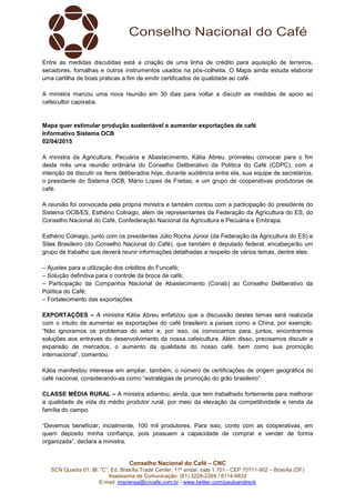 Conselho Nacional do Café – CNC
SCN Quadra 01, Bl. “C”, Ed. Brasília Trade Center, 11º andar, sala 1.101 - CEP 70711-902 – Brasília (DF)
Assessoria de Comunicação: (61) 3226-2269 / 8114-6632
E-mail: imprensa@cncafe.com.br / www.twitter.com/pauloandreck
Entre as medidas discutidas está a criação de uma linha de crédito para aquisição de terreiros,
secadores, fornalhas e outros instrumentos usados na pós-colheita. O Mapa ainda estuda elaborar
uma cartilha de boas práticas a fim de emitir certificados de qualidade ao café.
A ministra marcou uma nova reunião em 30 dias para voltar a discutir as medidas de apoio ao
cafeicultor capixaba.
Mapa quer estimular produção sustentável e aumentar exportações de café
Informativo Sistema OCB
02/04/2015
A ministra da Agricultura, Pecuária e Abastecimento, Kátia Abreu, prometeu convocar para o fim
deste mês uma reunião ordinária do Conselho Deliberativo da Política do Café (CDPC), com a
intenção de discutir os itens deliberados hoje, durante audiência entre ela, sua equipe de secretários,
o presidente do Sistema OCB, Mário Lopes de Freitas, e um grupo de cooperativas produtoras de
café.
A reunião foi convocada pela própria ministra e também contou com a participação do presidente do
Sistema OCB/ES, Esthério Colnago, além de representantes da Federação da Agricultura do ES, do
Conselho Nacional do Café, Confederação Nacional da Agricultura e Pecuária e Embrapa.
Esthério Colnago, junto com os presidentes Júlio Rocha Júnior (da Federação da Agricultura do ES) e
Silas Brasileiro (do Conselho Nacional do Café), que também é deputado federal, encabeçarão um
grupo de trabalho que deverá reunir informações detalhadas a respeito de vários temas, dentre eles:
– Ajustes para a utilização dos créditos do Funcafé;
– Solução definitiva para o controle da broca de café;
– Participação da Companhia Nacional de Abastecimento (Conab) ao Conselho Deliberativo da
Política do Café;
– Fortalecimento das exportações.
EXPORTAÇÕES – A ministra Kátia Abreu enfatizou que a discussão destes temas será realizada
com o intuito de aumentar as exportações do café brasileiro a países como a China, por exemplo.
“Não ignoramos os problemas do setor e, por isso, os convocamos para, juntos, encontrarmos
soluções aos entraves do desenvolvimento da nossa cafeicultura. Além disso, precisamos discutir a
expansão de mercados, o aumento da qualidade do nosso café, bem como sua promoção
internacional”, comentou.
Kátia manifestou interesse em ampliar, também, o número de certificações de origem geográfica do
café nacional, considerando-as como “estratégias de promoção do grão brasileiro”.
CLASSE MÉDIA RURAL – A ministra adiantou, ainda, que tem trabalhado fortemente para melhorar
a qualidade de vida do médio produtor rural, por meio da elevação da competitividade e renda da
família do campo.
“Devemos beneficiar, incialmente, 100 mil produtores. Para isso, conto com as cooperativas, em
quem deposito minha confiança, pois possuem a capacidade de comprar e vender de forma
organizada”, declara a ministra.
 
