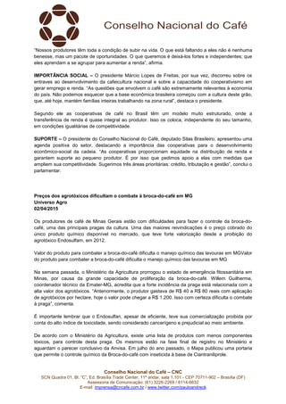 Conselho Nacional do Café – CNC
SCN Quadra 01, Bl. “C”, Ed. Brasília Trade Center, 11º andar, sala 1.101 - CEP 70711-902 – Brasília (DF)
Assessoria de Comunicação: (61) 3226-2269 / 8114-6632
E-mail: imprensa@cncafe.com.br / www.twitter.com/pauloandreck
“Nossos produtores têm toda a condição de subir na vida. O que está faltando a eles não é nenhuma
benesse, mas um pacote de oportunidades. O que queremos é deixá-los fortes e independentes; que
eles aprendam a se agrupar para aumentar a renda”, afirma.
IMPORTÂNCIA SOCIAL – O presidente Márcio Lopes de Freitas, por sua vez, discorreu sobre os
entraves ao desenvolvimento da cafeicultura nacional e sobre a capacidade do cooperativismo em
gerar emprego e renda. “As questões que envolvem o café são extremamente relevantes à economia
do país. Não podemos esquecer que a base econômica brasileira começou com a cultura deste grão,
que, até hoje, mantém famílias inteiras trabalhando na zona rural”, destaca o presidente.
Segundo ele as cooperativas de café no Brasil têm um modelo muito estruturado, onde a
transferência de renda é quase integral ao produtor. Isso os coloca, independente do seu tamanho,
em condições igualitárias de competitividade.
SUPORTE – O presidente do Conselho Nacional do Café, deputado Silas Brasileiro, apresentou uma
agenda positiva do setor, destacando a importância das cooperativas para o desenvolvimento
econômico-social da cadeia. “As cooperativas proporcionam equidade na distribuição de renda e
garantem suporte ao pequeno produtor. É por isso que pedimos apoio a elas com medidas que
ampliem sua competitividade. Sugerimos três áreas prioritárias: crédito, tributação e gestão”, conclui o
parlamentar.
Preços dos agrotóxicos dificultam o combate à broca-do-café em MG
Universo Agro
02/04/2015
Os produtores de café de Minas Gerais estão com dificuldades para fazer o controle da broca-do-
café, uma das principais pragas da cultura. Uma das maiores reivindicações é o preço cobrado do
único produto químico disponível no mercado, que teve forte valorização desde a proibição do
agrotóxico Endosulfam, em 2012.
Valor do produto para combater a broca-do-café dificulta o manejo químico das lavouras em MGValor
do produto para combater a broca-do-café dificulta o manejo químico das lavouras em MG
Na semana passada, o Ministério da Agricultura prorrogou o estado de emergência fitossanitária em
Minas, por causa da grande capacidade de proliferação da broca-do-café. Willem Guilherme,
coordenador técnico da Emater-MG, acredita que a forte incidência da praga está relacionada com a
alta valor dos agrotóxicos. “Anteriormente, o produtor gastava de R$ 40 a R$ 80 reais com aplicação
de agrotóxicos por hectare, hoje o valor pode chegar a R$ 1.200. Isso com certeza dificulta o combate
à praga”, comenta.
É importante lembrar que o Endosulfan, apesar de eficiente, teve sua comercialização proibida por
conta do alto índice de toxicidade, sendo considerado cancerígeno e prejudicial ao meio ambiente.
De acordo com o Ministério da Agricultura, existe uma lista de produtos com menos componentes
tóxicos, para controle desta praga. Os mesmos estão na fase final de registro no Ministério e
aguardam o parecer conclusivo da Anvisa. Em julho do ano passado, o Mapa publicou uma portaria
que permite o controle químico da Broca-do-café com inseticida à base de Ciantraniliprole.
 