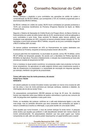 Conselho Nacional do Café – CNC
SCN Quadra 01, Bl. “C”, Ed. Brasília Trade Center, 11º andar, sala 1.101 - CEP 70711-902 – Brasília (DF)
Assessoria de Comunicação: (61) 3226-2269 / 8114-6632
E-mail: imprensa@cncafe.com.br / www.twitter.com/pauloandreck
Merece destaque o dispêndio a juros controlados nas operações de crédito de custeio e
comercialização de R$ 69,5 bilhões, que corresponde a 72% do montante programado para a
atual temporada (R$ 96,5 bilhões).
De R$ 64,1 bilhões em crédito de custeio, 80,6% foram contratados por grandes produtores e
19,4% por produtores beneficiários do Pronamp (Programa Nacional de Apoio ao Médio
Produtor Rural).
Segundo o Sistema de Operações do Crédito Rural e do Proagro (Sicor), do Banco Central, os
financiamentos de custeio da safra tiveram alta de 22,4%, levando-se em conta as aplicações a
juros controlados e juros livres. Esse aumento foi liderado pelos bancos públicos, que
ampliaram suas aplicações em 42%, enquanto os bancos privados tiveram redução de 7%. As
operações a juros livres somaram R$ 6,7 bilhões, enquanto as de juros controlados chegaram
a R$ 57,4 bilhões (90% do total).
Os bancos públicos aumentaram em 42% os financiamentos de custeio destinados aos
beneficiários do Pronamp, enquanto os bancos privados tiveram alta de 29%.
A procura pela linha de investimento, no acumulado do período, somou R$ 18 bilhões, contra
R$ 27 bilhões da temporada passada. De acordo com a Secretaria de Política Agrícola do
Ministério da Agricultura, Pecuária e Abastecimento, a redução dos investimentos já havia sido
prevista por ocasião do lançamento do PAP.
Com a incerteza no atual cenário econômico, os produtores estão mais prudentes na hora de
tomar empréstimos. Os agricultores só estão pegando dinheiro para investimentos quando a
falta de infraestrutura na propriedade e a necessidade de renovação de máquinas agrícolas,
por exemplo, interferem nos ganhos de produtividade.
Tomar café reduz risco de morte prematura, diz estudo
Portal Terra / Saúde
02/05/2016
Um estudo publicado na revista Circulation revelou que beber ao menos cinco xícaras de café
por dia reduz o risco de morte prematura por doenças cardíacas, cerebrais e diabetes. As
informações são do site da revista Times.
Os pesquisadores acompanharam 208.500 pessoas ao longo de 30 anos. Os voluntários
tiveram que responder sobre seus hábitos de saúde e alimentares e qual era seu consumo de
café. As perguntas eram repetidas a cada quatro anos.
Porém, os resultados não puderam confirmar se o café está diretamente ligado a uma vida
mais longa, mas os cientistas afirmaram que seus compostos são conhecidos por ajudar a
reduzir a resistência à insulina ou inflamação, o que pode resultar em uma saúde melhor.
Entre aqueles que nunca fumaram, o risco de contrair doenças foi ainda menor. A pesquisa
ainda revelou que aqueles que preferem o café descafeinado também tem menos chance de
morrer prematuramente. Os pesquisadores disseram que isso pode sugerir que “outros
componentes do café, além da cafeína podem desempenhar um papel benéfico para a saúde”.
 