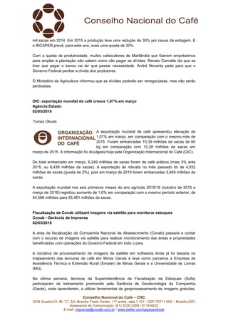 Conselho Nacional do Café – CNC
SCN Quadra 01, Bl. “C”, Ed. Brasília Trade Center, 11º andar, sala 1.101 - CEP 70711-902 – Brasília (DF)
Assessoria de Comunicação: (61) 3226-2269 / 8114-6632
E-mail: imprensa@cncafe.com.br / www.twitter.com/pauloandreck
mil sacas em 2014. Em 2015 a produção teve uma redução de 30% por causa da estiagem. E
o INCAPER prevê, para este ano, mais uma queda de 30%.
Com a queda da produtividade, muitos cafeicultores de Marilândia que fizeram empréstimos
para ampliar a plantação não sabem como vão pagar as dívidas. Renato Camatta diz que se
tiver que pagar o banco vai ter que passar necessidade. André Noventa pede para que o
Governo Federal perdoe a dívida dos produtores.
O Ministério da Agricultura informou que as dívidas poderão ser renegociadas, mas não serão
perdoadas.
OIC: exportação mundial de café cresce 1,07% em março
Agência Estado
02/05/2016
Tomas Okuda
A exportação mundial de café apresentou elevação de
1,07% em março, em comparação com o mesmo mês de
2015. Foram embarcadas 10,39 milhões de sacas de 60
kg em comparação com 10,28 milhões de sacas em
março de 2015. A informação foi divulgada hoje pela Organização Internacional do Café (OIC).
Do total embarcado em março, 6,249 milhões de sacas foram de café arábica (mais 3% ante
2015, ou 6,438 milhões de sacas). A exportação de robusta no mês passado foi de 4,032
milhões de sacas (queda de 2%), pois em março de 2015 foram embarcadas 3,949 milhões de
sacas.
A exportação mundial nos seis primeiros meses do ano agrícola 2015/16 (outubro de 2015 a
março de 2016) registrou aumento de 1,6% em comparação com o mesmo período anterior, de
54,588 milhões para 55,461 milhões de sacas.
Fiscalização da Conab utilizará imagens via satélite para monitorar estoques
Conab - Gerência de Imprensa
02/05/2016
A área de fiscalização da Companhia Nacional de Abastecimento (Conab) passará a contar
com o recurso de imagens via satélite para realizar monitoramento das áreas e propriedades
beneficiadas com operações do Governo Federal em todo o país.
A iniciativa de processamento de imagens de satélite em softwares livres já foi testada no
mapeamento das lavouras de café em Minas Gerais e teve como parceiros a Empresa de
Assistência Técnica e Extensão Rural (Emater) de Minas Gerais e a Universidade de Lavras
(MG).
Na última semana, técnicos da Superintendência de Fiscalização de Estoques (Sufis)
participaram de treinamento promovido pela Gerência de Geotecnologia da Companhia
(Geote), onde aprenderam, a utilizar ferramentas de geoprocessamento de imagens gratuitas,
 