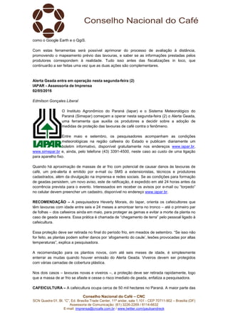 Conselho Nacional do Café – CNC
SCN Quadra 01, Bl. “C”, Ed. Brasília Trade Center, 11º andar, sala 1.101 - CEP 70711-902 – Brasília (DF)
Assessoria de Comunicação: (61) 3226-2269 / 8114-6632
E-mail: imprensa@cncafe.com.br / www.twitter.com/pauloandreck
como o Google Earth e o QgiS.
Com estas ferramentas será possível aprimorar do processo de avaliação à distância,
promovendo o mapeamento prévio das lavouras, e saber se as informações prestadas pelos
produtores correspondem à realidade. Tudo isso antes das fiscalizações in loco, que
continuarão a ser feitas uma vez que as duas ações são complementares.
Alerta Geada entra em operação nesta segunda-feira (2)
IAPAR - Assessoria de Imprensa
02/05/2016
Edmilson Gonçales Liberal
O Instituto Agronômico do Paraná (Iapar) e o Sistema Meteorológico do
Paraná (Simepar) começam a operar nesta segunda-feira (2) o Alerta Geada,
uma ferramenta que auxilia os produtores a decidir sobre a adoção de
medidas de proteção das lavouras de café contra o fenômeno.
Entre maio e setembro, os pesquisadores acompanham as condições
meteorológicas na região cafeeira do Estado e publicam diariamente um
boletim informativo, disponível gratuitamente nos endereços www.iapar.br,
www.simepar.br e, ainda, pelo telefone (43) 3391-4500, neste caso ao custo de uma ligação
para aparelho fixo.
Quando há aproximação de massas de ar frio com potencial de causar danos às lavouras de
café, um pré-alerta é emitido por e-mail ou SMS a extensionistas, técnicos e produtores
cadastrados, além da divulgação na imprensa e redes sociais. Se as condições para formação
de geadas persistem, um novo aviso, este de ratificação, é expedido em até 24 horas antes da
ocorrência prevista para o evento. Interessados em receber os avisos por e-mail ou “torpedo”
no celular devem preencher um cadastro, disponível no endereço www.iapar.br.
RECOMENDAÇÃO – A pesquisadora Heverly Morais, do Iapar, orienta os cafeicultores que
têm lavouras com idade entre seis e 24 meses a amontoar terra no tronco – até o primeiro par
de folhas – dos cafeeiros ainda em maio, para proteger as gemas e evitar a morte da planta no
caso de geada severa. Essa prática é chamada de “chegamento de terra” pelo pessoal ligado à
cafeicultura.
Essa proteção deve ser retirada no final do período frio, em meados de setembro. “Se isso não
for feito, as plantas podem sofrer danos por ‘afogamento do caule’, lesões provocadas por altas
temperaturas”, explica a pesquisadora.
A recomendação para os plantios novos, com até seis meses de idade, é simplesmente
enterrar as mudas quando houver emissão do Alerta Geada. Viveiros devem ser protegidos
com várias camadas de cobertura plástica.
Nos dois casos – lavouras novas e viveiros –, a proteção deve ser retirada rapidamente, logo
que a massa de ar frio se afaste e cesse o risco imediato de geada, enfatiza a pesquisadora.
CAFEICULTURA – A cafeicultura ocupa cerca de 50 mil hectares no Paraná. A maior parte das
 