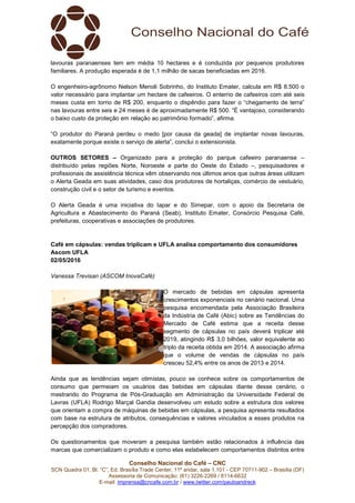 Conselho Nacional do Café – CNC
SCN Quadra 01, Bl. “C”, Ed. Brasília Trade Center, 11º andar, sala 1.101 - CEP 70711-902 – Brasília (DF)
Assessoria de Comunicação: (61) 3226-2269 / 8114-6632
E-mail: imprensa@cncafe.com.br / www.twitter.com/pauloandreck
lavouras paranaenses tem em média 10 hectares e é conduzida por pequenos produtores
familiares. A produção esperada é de 1,1 milhão de sacas beneficiadas em 2016.
O engenheiro-agrônomo Nelson Menoli Sobrinho, do Instituto Emater, calcula em R$ 8.500 o
valor necessário para implantar um hectare de cafeeiros. O enterrio de cafeeiros com até seis
meses custa em torno de R$ 200, enquanto o dispêndio para fazer o “chegamento de terra”
nas lavouras entre seis e 24 meses é de aproximadamente R$ 500. “É vantajoso, considerando
o baixo custo da proteção em relação ao patrimônio formado”, afirma.
“O produtor do Paraná perdeu o medo [por causa da geada] de implantar novas lavouras,
exatamente porque existe o serviço de alerta”, conclui o extensionista.
OUTROS SETORES – Organizado para a proteção do parque cafeeiro paranaense –
distribuído pelas regiões Norte, Noroeste e parte do Oeste do Estado –, pesquisadores e
profissionais de assistência técnica vêm observando nos últimos anos que outras áreas utilizam
o Alerta Geada em suas atividades, caso dos produtores de hortaliças, comércio de vestuário,
construção civil e o setor de turismo e eventos.
O Alerta Geada é uma iniciativa do Iapar e do Simepar, com o apoio da Secretaria de
Agricultura e Abastecimento do Paraná (Seab), Instituto Emater, Consórcio Pesquisa Café,
prefeituras, cooperativas e associações de produtores.
Café em cápsulas: vendas triplicam e UFLA analisa comportamento dos consumidores
Ascom UFLA
02/05/2016
Vanessa Trevisan (ASCOM InovaCafé)
O mercado de bebidas em cápsulas apresenta
crescimentos exponenciais no cenário nacional. Uma
pesquisa encomendada pela Associação Brasileira
da Indústria de Café (Abic) sobre as Tendências do
Mercado de Café estima que a receita desse
segmento de cápsulas no país deverá triplicar até
2019, atingindo R$ 3,0 bilhões, valor equivalente ao
triplo da receita obtida em 2014. A associação afirma
que o volume de vendas de cápsulas no país
cresceu 52,4% entre os anos de 2013 e 2014.
Ainda que as tendências sejam otimistas, pouco se conhece sobre os comportamentos de
consumo que permeiam os usuários das bebidas em cápsulas diante desse cenário, o
mestrando do Programa de Pós-Graduação em Administração da Universidade Federal de
Lavras (UFLA) Rodrigo Marçal Gandia desenvolveu um estudo sobre a estrutura dos valores
que orientam a compra de máquinas de bebidas em cápsulas, a pesquisa apresenta resultados
com base na estrutura de atributos, consequências e valores vinculados a esses produtos na
percepção dos compradores.
Os questionamentos que moveram a pesquisa também estão relacionados à influência das
marcas que comercializam o produto e como elas estabelecem comportamentos distintos entre
 