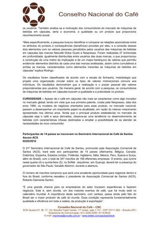 Conselho Nacional do Café – CNC
SCN Quadra 01, Bl. “C”, Ed. Brasília Trade Center, 11º andar, sala 1.101 - CEP 70711-902 – Brasília (DF)
Assessoria de Comunicação: (61) 3226-2269 / 8114-6632
E-mail: imprensa@cncafe.com.br / www.twitter.com/pauloandreck
os usuários. Também analisa se a motivação dos consumidores do mercado de máquinas de
bebidas em cápsulas, seria a economia, a qualidade ou um produto que proporciona
reconhecimento social.
“Mais especificamente, a pesquisa buscou identificar e comparar as relações associativas entre
os atributos do produto e consequências (benefícios) providas por eles, e a conexão desses
dois elementos com os valores pessoais percebidos pelos usuários das máquinas de bebidas
em cápsulas das marcas Nescafé Dolce Gusto e Nespresso. Foram realizadas 27 entrevistas
em profundidade, igualmente distribuídas entre usuários das duas marcas, o que proporcionou
a construção de uma matriz de implicação e de um mapa hierárquico de valores que permitiu
evidenciar elementos distintos de cada uma das marcas analisadas, assim como cumulativos a
ambas as marcas, caracterizados como elementos inerentes às máquinas de bebidas em
cápsulas” explica Rodrigo.
Os resultados foram classificados de acordo com a escala de Schwartz, metodologia que
propõe uma organização circular sobre os tipos de valores motivacionais comuns aos
indivíduos. Os resultados demonstram que a realização e o prazer pessoal são valores
preponderantes aos usuários. De maneira geral, de acordo com a pesquisa, os consumidores
de máquinas de bebidas em cápsulas buscam a qualidade e a praticidade no produto.
CURIOSIDADE – Apesar de o café em cápsulas não mais se caracterizar como algo inovador
no mercado global, tendo em vista que sua primeira patente, criada pela Nespresso, data dos
anos 1980, os modelos de negócios orientados para esse produto, no mercado nacional,
passam a desempenhar um importante papel na atualidade, em razão do intenso crescimento
apresentado nos últimos anos. Ainda que o principal produto estabelecido no mercado de
cápsulas seja o café e seus derivados, observa-se uma tendência no desenvolvimento de
bebidas com características infusas destinadas a ampliar a possibilidade de se atender às
necessidades do novo consumidor.
Participantes de 14 países se inscrevem no Seminário Internacional de Café de Santos
Ascom ACS
02/05/2016
O 21º Seminário Internacional de Café de Santos, promovido pela Associação Comercial de
Santos (ACS), trará este ano participantes de 14 países (Alemanha, Bélgica, Canadá,
Colômbia, Espanha, Estados Unidos, Finlândia, Inglaterra, Itália, México, Peru, Suécia e Suíça,
além do Brasil), com o total de 347 inscritos de 168 diferentes empresas. O evento, que ocorre
nesta quarta (4) e quinta-feira (5), no Sofitel Jequitimar, em Guarujá, deverá ter a presença do
governador de São Paulo, Geraldo Alckmin, durante a abertura.
O número de inscritos comprova que será uma excelente oportunidade para negócios dentro e
fora do Brasil, conforme ressaltou o presidente da Associação Comercial de Santos (ACS),
Roberto Clemente Santini.
“É uma grande chance para os empresários do setor trocarem experiências e fazerem
negócios. Este é, sem dúvida, um dos maiores eventos de café, que há muito está no
calendário mundial. A importância deste seminário, com certeza, passa ainda pelo fato do
Brasil ser o maior produtor de café do mundo. Essa condição representa fundamentalmente
qualidade e eficiência em toda a cadeia, da produção à exportação”.
 
