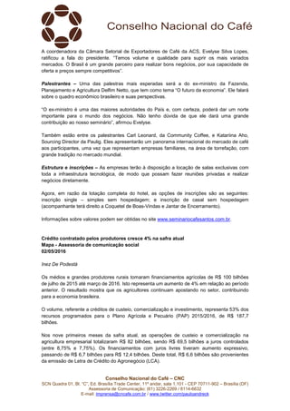 Conselho Nacional do Café – CNC
SCN Quadra 01, Bl. “C”, Ed. Brasília Trade Center, 11º andar, sala 1.101 - CEP 70711-902 – Brasília (DF)
Assessoria de Comunicação: (61) 3226-2269 / 8114-6632
E-mail: imprensa@cncafe.com.br / www.twitter.com/pauloandreck
A coordenadora da Câmara Setorial de Exportadores de Café da ACS, Evelyse Silva Lopes,
ratificou a fala do presidente. “Temos volume e qualidade para suprir os mais variados
mercados. O Brasil é um grande parceiro para realizar bons negócios, por sua capacidade de
oferta e preços sempre competitivos”.
Palestrantes – Uma das palestras mais esperadas será a do ex-ministro da Fazenda,
Planejamento e Agricultura Delfim Netto, que tem como tema “O futuro da economia”. Ele falará
sobre o quadro econômico brasileiro e suas perspectivas.
“O ex-ministro é uma das maiores autoridades do País e, com certeza, poderá dar um norte
importante para o mundo dos negócios. Não tenho dúvida de que ele dará uma grande
contribuição ao nosso seminário”, afirmou Evelyse.
Também estão entre os palestrantes Carl Leonard, da Community Coffee, e Katariina Aho,
Sourcing Director da Paulig. Eles apresentarão um panorama internacional do mercado de café
aos participantes, uma vez que representam empresas familiares, na área de torrefação, com
grande tradição no mercado mundial.
Estrutura e inscrições – As empresas terão à disposição a locação de salas exclusivas com
toda a infraestrutura tecnológica, de modo que possam fazer reuniões privadas e realizar
negócios diretamente.
Agora, em razão da lotação completa do hotel, as opções de inscrições são as seguintes:
inscrição single – simples sem hospedagem; e inscrição de casal sem hospedagem
(acompanhante terá direito a Coquetel de Boas-Vindas e Jantar de Encerramento).
Informações sobre valores podem ser obtidas no site www.seminariocafesantos.com.br.
Crédito contratado pelos produtores cresce 4% na safra atual
Mapa - Assessoria de comunicação social
02/05/2016
Inez De Podestà
Os médios e grandes produtores rurais tomaram financiamentos agrícolas de R$ 100 bilhões
de julho de 2015 até março de 2016. Isto representa um aumento de 4% em relação ao período
anterior. O resultado mostra que os agricultores continuam apostando no setor, contribuindo
para a economia brasileira.
O volume, referente a créditos de custeio, comercialização e investimento, representa 53% dos
recursos programados para o Plano Agrícola e Pecuário (PAP) 2015/2016, de R$ 187,7
bilhões.
Nos nove primeiros meses da safra atual, as operações de custeio e comercialização na
agricultura empresarial totalizaram R$ 82 bilhões, sendo R$ 69,5 bilhões a juros controlados
(entre 8,75% e 7,75%). Os financiamentos com juros livres tiveram aumento expressivo,
passando de R$ 6,7 bilhões para R$ 12,4 bilhões. Deste total, R$ 6,6 bilhões são provenientes
da emissão de Letra de Crédito do Agronegócio (LCA).
 