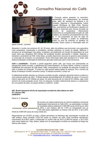 Conselho Nacional do Café – CNC
SCN Quadra 01, Bl. “C”, Ed. Brasília Trade Center, 11º andar, sala 1.101 - CEP 70711-902 – Brasília (DF)
Assessoria de Comunicação: (61) 3226-2269 / 8114-6632
E-mail: imprensa@cncafe.com.br / www.twitter.com/pauloandreck
A Cooxupé esteve presente no seminário,
representada por colaboradores de diversas
áreas, além de membros da diretoria e do
Conselho. Segundo o Vice-presidente, Carlos
Augusto Rodrigues de Melo (Foto: Ricardo
Dias), acompanhar as tendências e desafios do
mercado é essencial para futuras tomadas de
decisões da cooperativa, influenciando
diretamente na competitividade do grão de café
brasileiro, em benefício principalmente dos mais
de 11 mil cooperados da área de ação da
Cooxupé. “Planejar e avaliar as tendências
auxilia na hora de enfrentar os desafios do
mercado. Quem possui a informação está um
passo a frente”, comenta.
Alimentar o mundo nos próximos 20, 40, 50 anos, além de políticas que promovam uma agricultura
mais sustentável, mecanizada e competitiva, também estiveram no centro do debate. Melhorar o
processo de armazenagem dos grãos, a logística, principalmente em função da expectativa de uma
super safra que ultrapasse 200 milhões de toneladas também permearam o debate. Segundo a
senadora e presidente da CNA, Katia Abreu, já estão disponíveis recursos do governo para subsidiar
a construção de armazéns na propriedade. Outra informação dada pela senadora foi a “briga” pela
desburocratização na liberação de defensivos agrícolas essenciais para o trato da lavoura.
Café e volatilidade - Durante o painel específico sobre café, que trouxe aos participantes as
perspectivas deste mercado, o palestrante Gil Carlos Barabach, do Grupo Safras, mostrou a enorme
volatilidade dos estoques de café desde 1996, consequência na oscilação de estoques mundiais do
grão e quedas em produção. “O preço do café sempre esteve ligado ao estoque. Cai o número de
sacas no estoque mundial, aumenta o preço. O estoque aumenta, o preço cai.
O palestrante também abordou os números mundiais do grão, avaliando demanda interna e externa e
uma possível quebra de safra. “O Brasil exporta aproximadamente 30 milhões de sacas. O consumo
interno está perto de 20 milhões de sacas. Só esta demanda dá um total de 50 milhões, algo muito
próximo da nossa produção anual. Com os estoques mundiais relativamente baixos e a perspectiva
de uma quebra de safra, os preços tendem a melhorar”, avalia.
OIC: Brasil representa 43,5% da exportação mundial de café arábica em abril
P1 / Ascom CNC
02/06/2014
Paulo A. C. Kawasaki
De acordo com dados preliminares do informe estatístico mensal da
Organização Internacional do Café (OIC), as exportações mundiais
da variedade arábica totalizaram 5.825.060 sacas de 60 kg em abril
de 2014, o que implicou alta de 1,10% na comparação com as
5.761.538 sacas registradas no mesmo mês de 2013, e de 2,54%
frente às 5.680.530 sacas de março deste ano.
Respondendo por 43,50% do total, o Brasil permanece na liderança das exportações mundiais de
café arábica, tendo remetido 2.533.720 sacas ao exterior em abril. Esse montante representou
crescimento de 8,05% sobre o embarcado no quarto mês de 2013 (2.344.919 sacas), e de 9,16%
ante março deste ano. Veja, abaixo, tabela com as exportações mundiais da variedade ao longo dos
últimos seis meses.
 