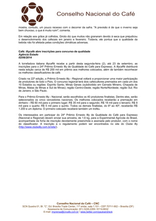 Conselho Nacional do Café – CNC
SCN Quadra 01, Bl. “C”, Ed. Brasília Trade Center, 11º andar, sala 1.101 - CEP 70711-902 – Brasília (DF)
Assessoria de Comunicação: (61) 3226-2269 / 8114-6632
E-mail: imprensa@cncafe.com.br / www.twitter.com/pauloandreck
mostra, contudo, um pouco receoso com o decorrer da safra. "A previsão é de que o inverno seja
bem chuvoso, o que é muito ruim", comenta.
Em relação aos grãos já colhidos, Giroto diz que muitos não granaram devido à seca que prejudicou
o desenvolvimento dos cafezais em janeiro e fevereiro. Todavia, ele pontua que a qualidade da
bebida não foi afetada pelas condições climáticas adversas.
Café: illycafè abre inscrições para concurso de qualidade
Agência Estado
02/06/2014
A torrefadora italiana illycaffè recebe a partir desta segunda-feira (2), até 23 de setembro, as
inscrições para o 24º Prêmio Ernesto Illy de Qualidade do Café para Espresso. A illycaffè distribuirá
nesta edição cerca de R$ 200 mil em prêmio aos melhores colocados, além de também reconhecer
os melhores classificadores de café.
Criado na 22ª edição, o Prêmio Ernesto Illy - Regional voltará a proporcionar uma maior participação
de produtores de todo o País. O concurso regional terá dois cafeicultores premiados em cada um dos
10 Estados ou regiões: Espírito Santo; Minas Gerais (subdividido em Cerrado Mineiro, Chapada de
Minas, Matas de Minas e Sul de Minas); região Centro-Oeste; região Norte/Nordeste; região Sul; Rio
de Janeiro; e São Paulo.
Para o Prêmio Ernesto Illy - Nacional, serão escolhidos os 40 produtores finalistas. Dentre eles, serão
selecionados os cinco vencedores nacionais. Os melhores colocados receberão a premiação em
dinheiro - R$ 60 mil para o primeiro lugar; R$ 35 mil para o segundo; R$ 18 mil para o terceiro; R$ 9
mil para o quarto; R$ 5 mil para o quinto. Todos os demais finalistas, do 6º ao 40º, receberão R$
1.200 e um diploma. O primeiro colocado receberá também um troféu.
Os interessados em participar do 24º Prêmio Ernesto Illy de Qualidade do Café para Espresso
(Nacional e Regional) devem enviar sua amostra, de 1,6 kg, para a Experimental Agrícola do Brasil,
acompanhada da ficha de inscrição devidamente preenchida e assinada pelo produtor, com o nome
do classificador. A inscrição e o regulamento podem ser encontrados no site do Clube illy
(http://www.clubeilly.com.br/site/).
 