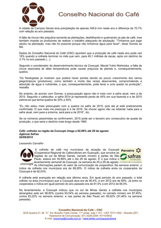 A cidade de Campos Gerais teve precipitação de apenas 349,6 mm neste ano e diferença de 70,7% 
com relação ao ano passado. 
A falta de chuva não prejudica somente as plantações, desfolhando e queimando os pés de café, mas 
também impede os produtores de realizar o trabalho adequado de adubação. “Tínhamos que jogar 
adubo na plantação, mas não foi possível porque não tínhamos água para fazer”, disse Gomes ao 
NA. 
Dados do Conselho Nacional do Café (CNC) apontam que a produção de café neste ano pode cair 
18% quando a colheita terminar no mês que vem, para 40,1 milhões de sacas, após um declínio de 
3,1% no ano passado (...). 
Segundo o coordenador de desenvolvimento técnico da Cooxupé, Maciel Yukio Nishiooka, a falta de 
chuva associada às altas temperaturas pode causar prejuízos às plantas e, consequentemente, 
quebra. 
“Os fisiologistas já mostram que poderá haver perdas devido ao pouco crescimento dos ramos 
plagiotrópicos (produtivos), como também a morte das raízes absorventes, comprometendo a 
absorção de água e nutrientes, o que, consequentemente, pode levar a uma queda na produção”, 
ressalta. 
No entanto, de acordo com Gomes, a preocupação agora não é mais com a safra atual, nem a de 
2015. Segundo o cafeicultor, a safra 2014 já representa perda de 45% em sua fazenda e a de 2015 
estima-se que tenha quebra de 35% a 40%. 
“Eu não estou mais preocupado com a quebra na safra de 2015, pois ela já está praticamente 
confirmada. O que mais me preocupa é a de 2016. Se chover agora não vai adiantar nada para a 
safra atual, nem para a próxima, será para a de 2016”, diz. 
Se os números pessimistas se confirmarem, 2015 pode ser o terceiro ano consecutivo de queda de 
produção, o que seria o declínio mais longo desde 1965. 
Café: colheita na região da Cooxupé chega a 92,88% até 29 de agosto 
Agência Safras 
02/09/2014 
Lessandro Carvalho 
A colheita de café nos municípios de atuação da Cooxupé 
(Cooperativa Regional de Cafeicultores em Guaxupé), que envolve as 
regiões do sul de Minas Gerais, cerrado mineiro e partes de São 
Paulo, estava em 92,88% até o dia 29 de agosto. É o que indica o 
levantamento semanal da Cooxupé, na semana de 25 a 29 de agosto. 
As informações partem do setor de comunicação da cooperativa. Na semana anterior, o 
índice de colheita nos municípios era de 89,26%. O índice de colheita entre os cooperados da 
Cooxupé é de 92,03%. 
A colheita está avançada em relação aos últimos anos. Em igual período do ano passado, o total 
colhido na área (municípios) que a Cooxupé atua era de 90,4%, e em 2012 era de 89%. Já entre os 
cooperados o índice em igual período do ano passado era de 91,5% e em 2012 de 90,0%. 
No levantamento, a Cooxupé indicou que no sul de Minas Gerais a colheita nos municípios 
abrangidos está em 96,65% (contra 93,54% da semana passada); no cerrado mineiro em 87,45%, 
contra 83,22% na semana anterior; e nas partes de São Paulo em 95,92% (91,46% na semana 
passada). 
Conselho Nacional do Café – CNC 
SCN Quadra 01, Bl. “C”, Ed. Brasília Trade Center, 11º andar, sala 1.101 - CEP 70711-902 – Brasília (DF) 
Assessoria de Comunicação: (61) 3226-2269 / 8114-6632 
E-mail: imprensa@cncafe.com.br / www.twitter.com/pauloandreck 
 