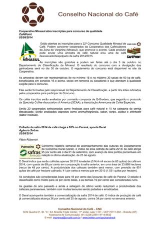 Cooperativa Minasul abre inscrições para concurso de qualidade 
CaféPoint 
02/09/2014 
Estão abertas as inscrições para o 22º Concurso Qualidade Minasul de 
Café. Podem concorrer cooperados da Cooperativa dos Cafeicultores 
da Zona de Varginha (Minasul), que promove o evento. Cada produtor 
pode enviar uma amostra de café natural e/ou uma de café 
descascado/despolpado da safra 2014/2015. 
As inscrições são gratuitas e podem ser feitas até o dia 3 de outubro no 
Departamento de Classificação da Minasul. O resultado do concurso com a divulgação dos 
ganhadores será no dia 30 de outubro. O regulamento do concurso está disponível no site da 
Cooperativa. 
As amostras devem ser representativas de no mínimo 15 e no máximo 30 sacas de 60 kg de café, 
beneficiados em peneiras 16 e acima, secos em terreiros ou secadores e que atendam à qualidade 
exigida para o concurso. 
Elas serão formadas pelo responsável do Departamento de Classificação, a partir dos lotes indicados 
pelos cooperados para participar do Concurso. 
Os cafés inscritos serão avaliados por comissão composta de Q-Graders, que seguirão o protocolo 
da Specialty Coffee Association of America (SCAA), a Associação Americana de Cafés Especiais. 
Serão 20 cooperados selecionados como finalistas para café natural e 10 na categoria do cereja 
descascado. Serão analisados aspectos como aroma/fragrância, sabor, corpo, acidez e aftertaste 
(sabor residual). 
Colheita da safra 2014 de café chega a 95% no Paraná, aponta Deral 
Agência Safras 
02/09/2014 
Fábio Rübenich 
Conforme relatório semanal de acompanhamento das culturas do Departamento 
de Economia Rural (Deral), o índice de área colhida da safra 2014/ de café atinge 
95 por cento até o dia 01 de setembro, com avanço de dois pontos porcentuais em 
relação à última atualização, de 25 de agosto. 
O Deral indica que serão colhidas apenas 30.515 toneladas (514,4 mil sacas de 60 quilos) de café em 
2014, com queda de 69 por cento em comparação à safra anterior, em uma área de 33.868 hectares 
(recuo de 48 por cento). A produtividade dos cafezais também será menor, com previsão de 901 
quilos de café por hectare cultivado, 41 por cento a menos que em 2013 (1.531 quilos por hectare). 
As condições são consideradas boas para 49 por cento das lavouras de café do Paraná. O estado é 
classificado como médio para 32 por cento delas, e as demais 19 por cento são consideradas ruins. 
As geadas do ano passado e ainda a estiagem do último verão reduziram a produtividade dos 
cafezais paranaenses, também com muitas lavouras sendo podadas e erradicadas. 
O Deral acompanha também a comercialização da safra 2014 de café. O índice de produção de café 
já comercializada alcança 36 por cento até 25 de agosto, contra 34 por cento na semana anterior. 
Conselho Nacional do Café – CNC 
SCN Quadra 01, Bl. “C”, Ed. Brasília Trade Center, 11º andar, sala 1.101 - CEP 70711-902 – Brasília (DF) 
Assessoria de Comunicação: (61) 3226-2269 / 8114-6632 
E-mail: imprensa@cncafe.com.br / www.twitter.com/pauloandreck 
 