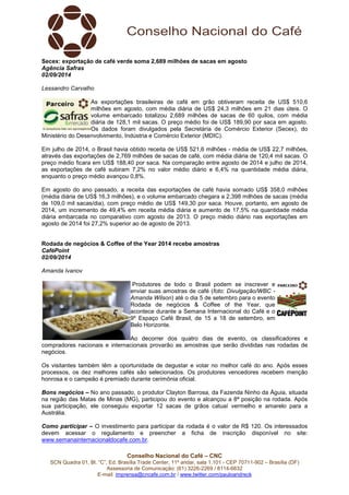 Secex: exportação de café verde soma 2,689 milhões de sacas em agosto 
Agência Safras 
02/09/2014 
Lessandro Carvalho 
As exportações brasileiras de café em grão obtiveram receita de US$ 510,6 
milhões em agosto, com média diária de US$ 24,3 milhões em 21 dias úteis. O 
volume embarcado totalizou 2,689 milhões de sacas de 60 quilos, com média 
diária de 128,1 mil sacas. O preço médio foi de US$ 189,90 por saca em agosto. 
Os dados foram divulgados pela Secretária de Comércio Exterior (Secex), do 
Ministério do Desenvolvimento, Indústria e Comércio Exterior (MDIC). 
Em julho de 2014, o Brasil havia obtido receita de US$ 521,6 milhões - média de US$ 22,7 milhões, 
através das exportações de 2,769 milhões de sacas de café, com média diária de 120,4 mil sacas. O 
preço médio ficara em US$ 188,40 por saca. Na comparação entre agosto de 2014 e julho de 2014, 
as exportações de café subiram 7,2% no valor médio diário e 6,4% na quantidade média diária, 
enquanto o preço médio avançou 0,8%. 
Em agosto do ano passado, a receita das exportações de café havia somado US$ 358,0 milhões 
(média diária de US$ 16,3 milhões), e o volume embarcado chegara a 2,398 milhões de sacas (média 
de 109,0 mil sacas/dia), com preço médio de US$ 149,30 por saca. Houve, portanto, em agosto de 
2014, um incremento de 49,4% em receita média diária e aumento de 17,5% na quantidade média 
diária embarcada no comparativo com agosto de 2013. O preço médio diário nas exportações em 
agosto de 2014 foi 27,2% superior ao de agosto de 2013. 
Rodada de negócios & Coffee of the Year 2014 recebe amostras 
CaféPoint 
02/09/2014 
Amanda Ivanov 
Produtores de todo o Brasil podem se inscrever e 
enviar suas amostras de café (foto: Divulgação/WBC - 
Amanda Wilson) até o dia 5 de setembro para o evento 
Rodada de negócios & Coffee of the Year, que 
acontece durante a Semana Internacional do Café e o 
9º Espaço Café Brasil, de 15 a 18 de setembro, em 
Belo Horizonte. 
Ao decorrer dos quatro dias de evento, os classificadores e 
compradores nacionais e internacionais provarão as amostras que serão divididas nas rodadas de 
negócios. 
Os visitantes também têm a oportunidade de degustar e votar no melhor café do ano. Após esses 
processos, os dez melhores cafés são selecionados. Os produtores vencedores recebem menção 
honrosa e o campeão é premiado durante cerimônia oficial. 
Bons negócios – No ano passado, o produtor Clayton Barrosa, da Fazenda Ninho da Águia, situada 
na região das Matas de Minas (MG), participou do evento e alcançou a 8ª posição na rodada. Após 
sua participação, ele conseguiu exportar 12 sacas de grãos catuaí vermelho e amarelo para a 
Austrália. 
Como participar – O investimento para participar da rodada é o valor de R$ 120. Os interessados 
devem acessar o regulamento e preencher a ficha de inscrição disponível no site: 
www.semanainternacionaldocafe.com.br. 
Conselho Nacional do Café – CNC 
SCN Quadra 01, Bl. “C”, Ed. Brasília Trade Center, 11º andar, sala 1.101 - CEP 70711-902 – Brasília (DF) 
Assessoria de Comunicação: (61) 3226-2269 / 8114-6632 
E-mail: imprensa@cncafe.com.br / www.twitter.com/pauloandreck 
 