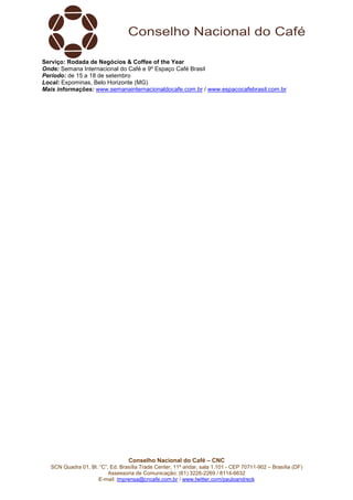 Serviço: Rodada de Negócios & Coffee of the Year 
Onde: Semana Internacional do Café e 9º Espaço Café Brasil 
Período: de 15 a 18 de setembro 
Local: Expominas, Belo Horizonte (MG) 
Mais informações: www.semanainternacionaldocafe.com.br / www.espacocafebrasil.com.br 
Conselho Nacional do Café – CNC 
SCN Quadra 01, Bl. “C”, Ed. Brasília Trade Center, 11º andar, sala 1.101 - CEP 70711-902 – Brasília (DF) 
Assessoria de Comunicação: (61) 3226-2269 / 8114-6632 
E-mail: imprensa@cncafe.com.br / www.twitter.com/pauloandreck 

